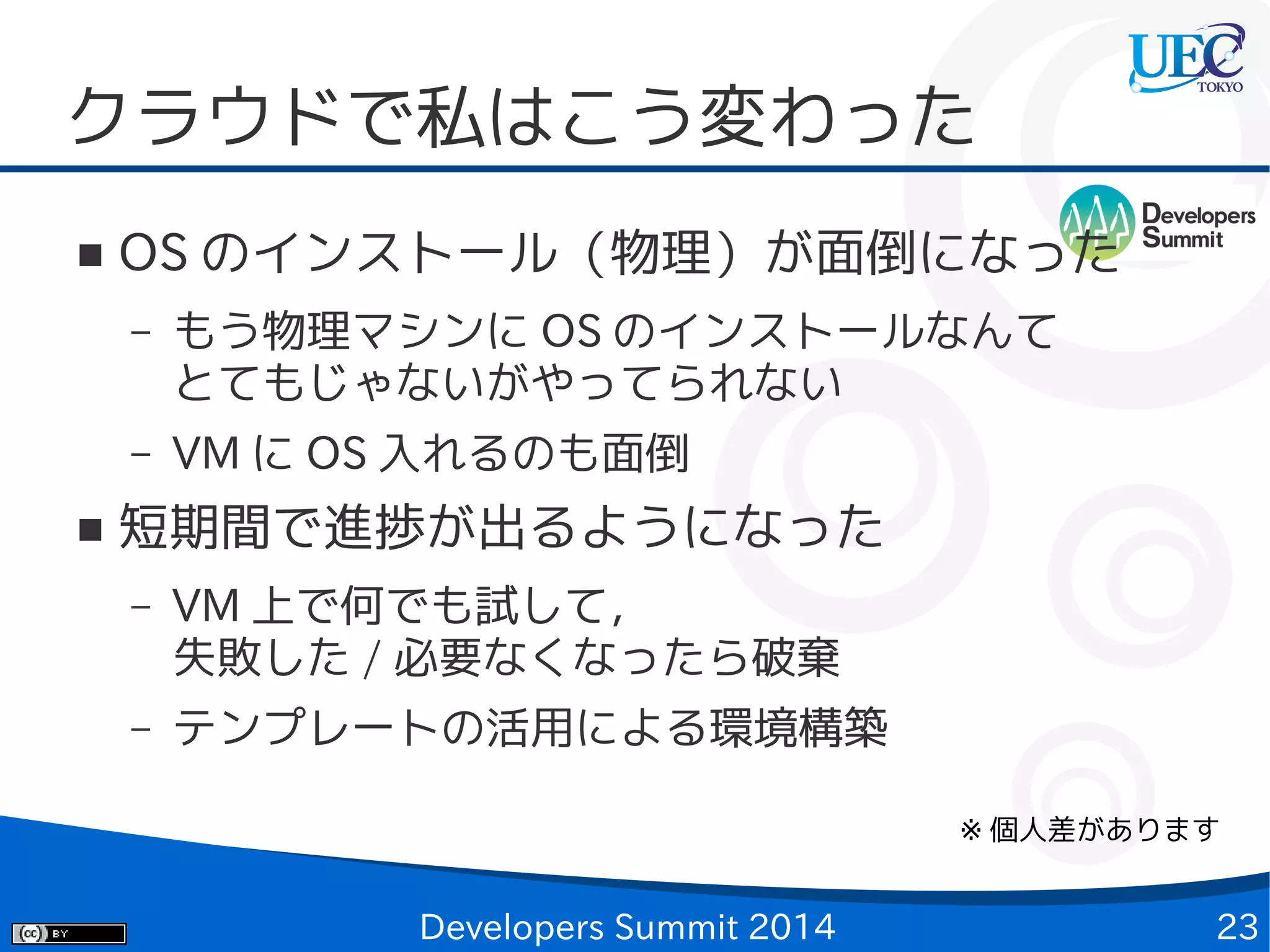クラウドで私はこう変わった
■

OS のインストール（物理）が面倒になった
–

–
■

もう物理マシンに OS のインストールなんて
とてもじゃないがやってられない
VM に OS 入れるのも面倒

短期間で進捗が出るようになった
–

VM 上で何でも試して，
失敗した / 必要なくなったら破棄

–

テンプレートの活用による環境構築
※ 個人差があります

Developers Summit 2014

23

 