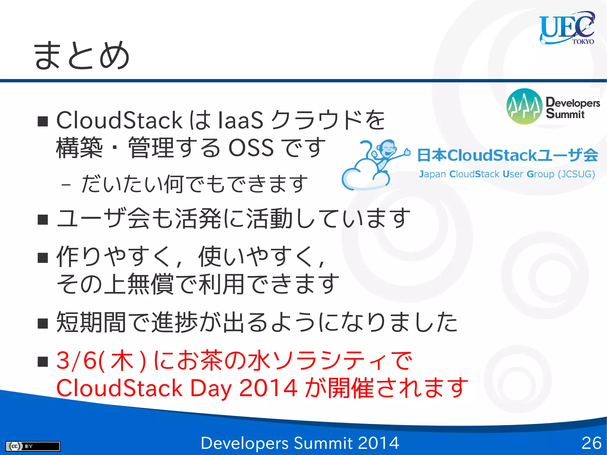 まとめ
■

CloudStack は IaaS クラウドを
構築・管理する OSS です
–

■
■

■
■

だいたい何でもできます

ユーザ会も活発に活動しています
作りやすく，使いやすく，
その上無償で利用できます
短期間で進捗が出るようになりました
3/6( 木 ) にお茶の水ソラシティで
CloudStack Day 2014 が開催されます
Developers Summit 2014

26

 