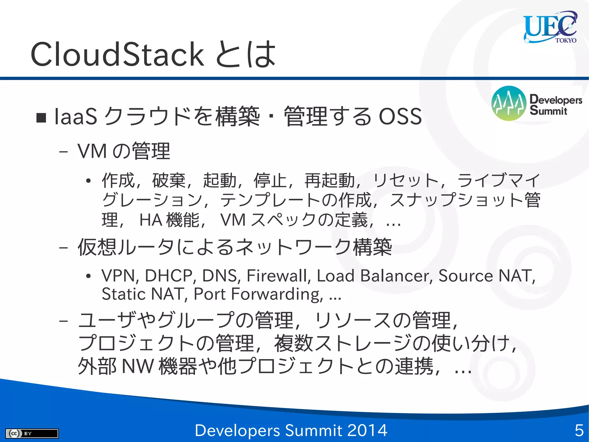 CloudStack とは
■

IaaS クラウドを構築・管理する OSS
–

VM の管理
●

–

仮想ルータによるネットワーク構築
●

–

作成，破棄，起動，停止，再起動，リセット，ライブマイ
グレーション，テンプレートの作成，スナップショット管
理， HA 機能， VM スペックの定義，…
VPN, DHCP, DNS, Firewall, Load Balancer, Source NAT,
Static NAT, Port Forwarding, ...

ユーザやグループの管理，リソースの管理，
プロジェクトの管理，複数ストレージの使い分け，
外部 NW 機器や他プロジェクトとの連携，…
Developers Summit 2014

5

 