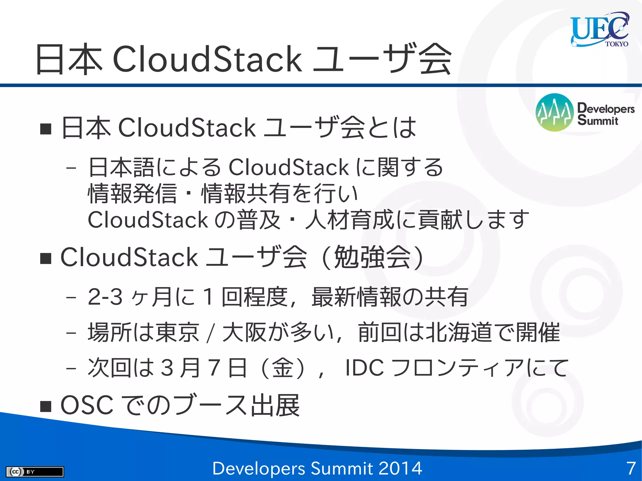 日本 CloudStack ユーザ会
■

日本 CloudStack ユーザ会とは
–

■

日本語による CloudStack に関する
情報発信・情報共有を行い
CloudStack の普及・人材育成に貢献します

CloudStack ユーザ会（勉強会）
–
–

場所は東京 / 大阪が多い，前回は北海道で開催

–
■

2-3 ヶ月に 1 回程度，最新情報の共有
次回は 3 月 7 日（金）， IDC フロンティアにて

OSC でのブース出展
Developers Summit 2014

7

 