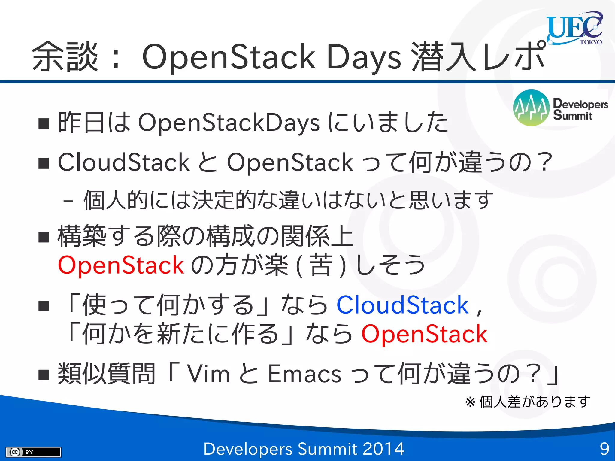 余談： OpenStack Days 潜入レポ
■

昨日は OpenStackDays にいました

■

CloudStack と OpenStack って何が違うの？
–

■

■

■

個人的には決定的な違いはないと思います

構築する際の構成の関係上
OpenStack の方が楽 ( 苦 ) しそう
「使って何かする」なら CloudStack ，
「何かを新たに作る」なら OpenStack
類似質問「 Vim と Emacs って何が違うの？」
※ 個人差があります

Developers Summit 2014

9

 