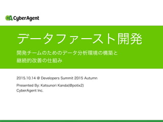 データファースト開発
2015.10.14 @ Developers Summit 2015 Autumn
開発チームのためのデータ分析環境の構築と
継続的改善の仕組み
Presented By: Katsunori Kanda(@potix2)
CyberAgent Inc.
 
