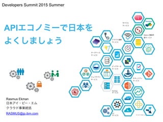 © 2015 IBM Corporation
APIエコノミーで日本を 
よくしましょう
Rasmus Ekman
日本アイ・ビー・エム 
クラウド事業統括
RASMUS@jp.ibm.com
k
1
セキュリティ
サービス
ウェブアプリ
サービス
クラウド連携
サービス
モバイル 
サービス
データベース
サービス
ビッグデータ
サービス
IoT 
サービス
Watson 機械学
習サービス
DevOps
サービス
k
Developers Summit 2015 Summer
 