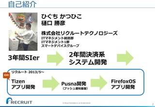2
ひぐち かつひこ
樋口 勝彦
株式会社リクルートテクノロジーズ
ITマネジメント統括部
ITマネジメント1部
スマートデバイスグループ
自己紹介
3年間SIer 2年間決済系
システム開発
リクルート 2013/5～
Tizen
アプリ開発
Pusna開発
（プッシュ通知基盤）
FirefoxOS
アプリ開発
幻の
(C) Recruit Technologies Co.,Ltd. All rights reserved.
 