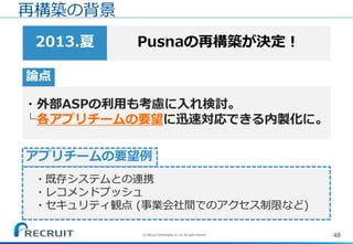 48(C) Recruit Technologies Co.,Ltd. All rights reserved.
再構築の背景
Pusnaの再構築が決定！2013.夏
論点
・外部ASPの利用も考慮に入れ検討。
└各アプリチームの要望に迅速対応できる内製化に。
アプリチームの要望例
・既存システムとの連携
・レコメンドプッシュ
・セキュリティ観点 (事業会社間でのアクセス制限など)
 