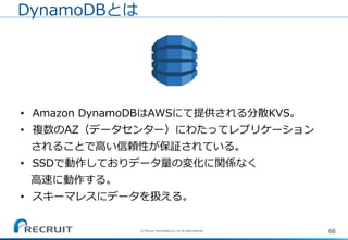 66(C) Recruit Technologies Co.,Ltd. All rights reserved.
DynamoDBとは
• Amazon DynamoDBはAWSにて提供される分散KVS。
• 複数のAZ（データセンター）にわたってレプリケーション
されることで高い信頼性が保証されている。
• SSDで動作しておりデータ量の変化に関係なく
高速に動作する。
• スキーマレスにデータを扱える。
 