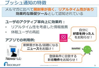 9(C) Recruit Technologies Co.,Ltd. All rights reserved.
メルマガに比べて開封率が高く、リアルタイム性があり
効果的な販促ツールとして認知されている
プッシュ通知の特徴
ユーザのアクティブ率向上に効果的：
• リアルタイム性を考慮した情報推薦
• 休眠ユーザの再起
アプリでの利用例:
新鮮度がある/話題になる
ニュースをお届け！
登録条件に合致する
新着物件をお知らせ！
自分に
好意を持った人
をお知らせ！
 