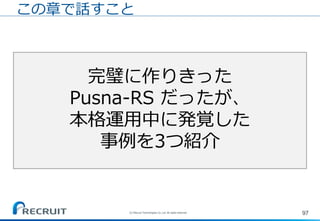 97
ある日の定時後。。
完璧に作りきった
Pusna-RS だったが、
本格運用中に発覚した
事例を3つ紹介
この章で話すこと
(C) Recruit Technologies Co.,Ltd. All rights reserved.
 