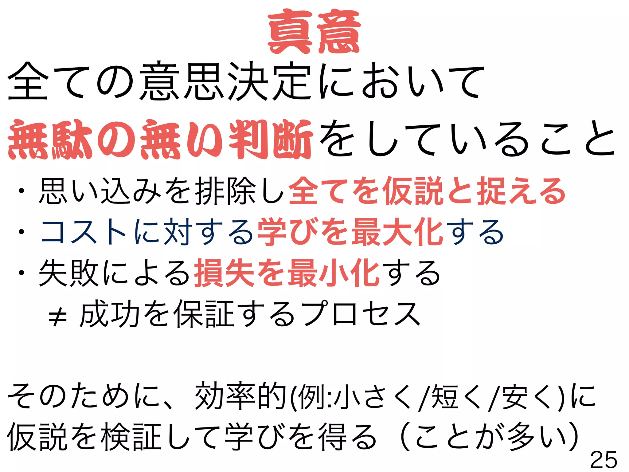 全ての意思決定において
無駄の無い判断をしていること
・思い込みを排除し全てを仮説と捉える
・コストに対する学びを最大化する
・失敗による損失を最小化する
  成功を保証するプロセス
!
そのために、効率的(例:小さく/短く/安く)に
仮説を検証して学びを得る（ことが多い）
真意
25
 