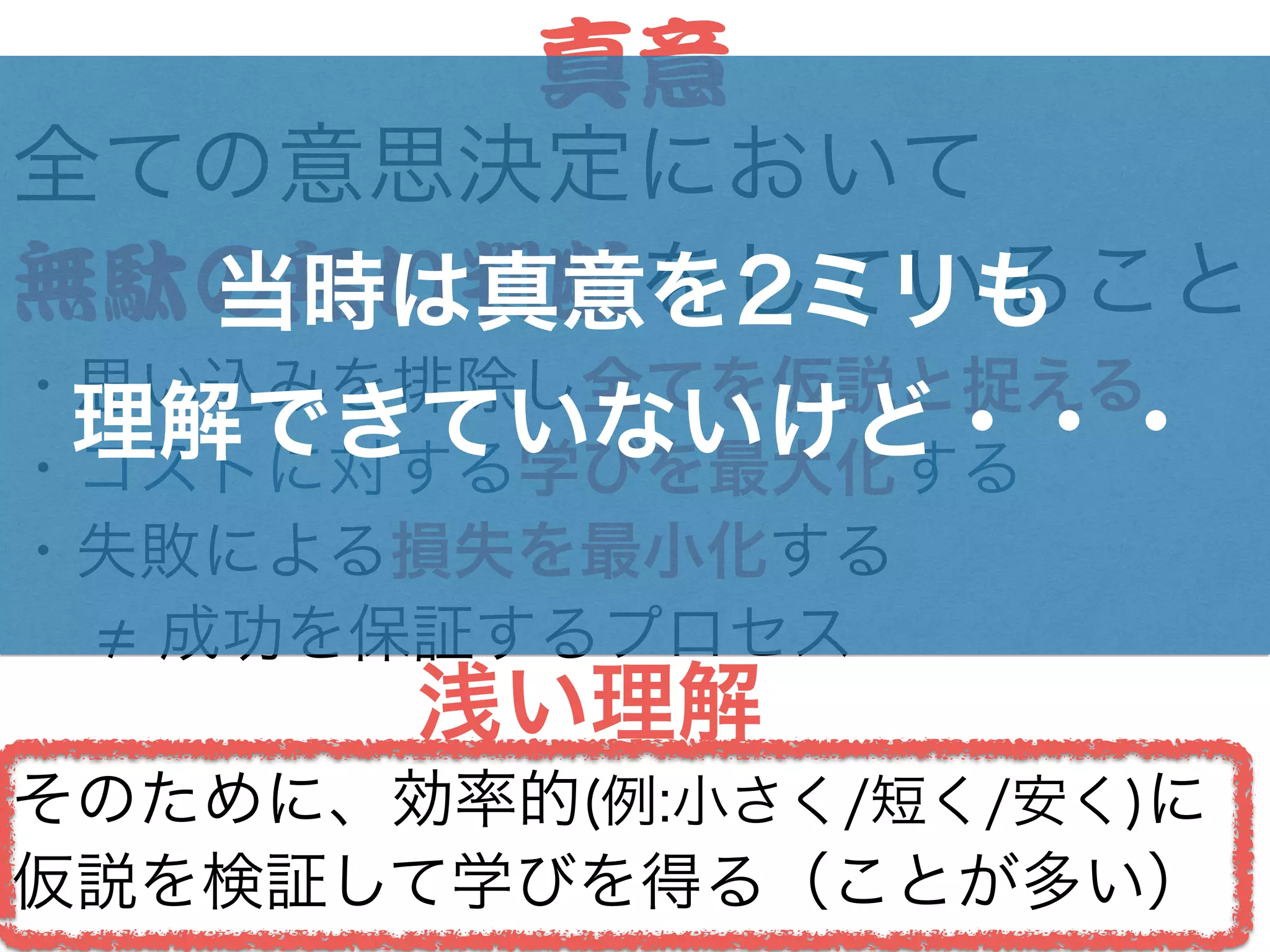 全ての意思決定において
無駄の無い判断をしていること
・思い込みを排除し全てを仮説と捉える
・コストに対する学びを最大化する
・失敗による損失を最小化する
  成功を保証するプロセス
!
そのために、効率的(例:小さく/短く/安く)に
仮説を検証して学びを得る（ことが多い）
真意
当時は真意を2ミリも
理解できていないけど・・・
浅い理解
 