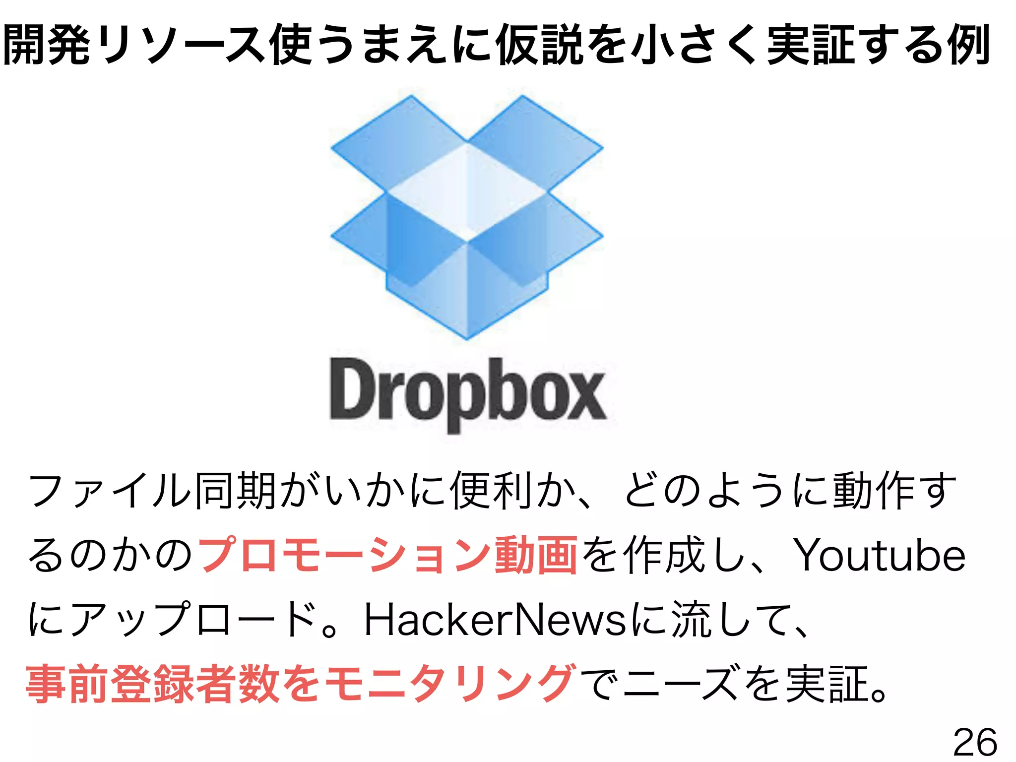 ファイル同期がいかに便利か、どのように動作す
るのかのプロモーション動画を作成し、Youtube
にアップロード。HackerNewsに流して、
事前登録者数をモニタリングでニーズを実証。
開発リソース使うまえに仮説を小さく実証する例
26
 