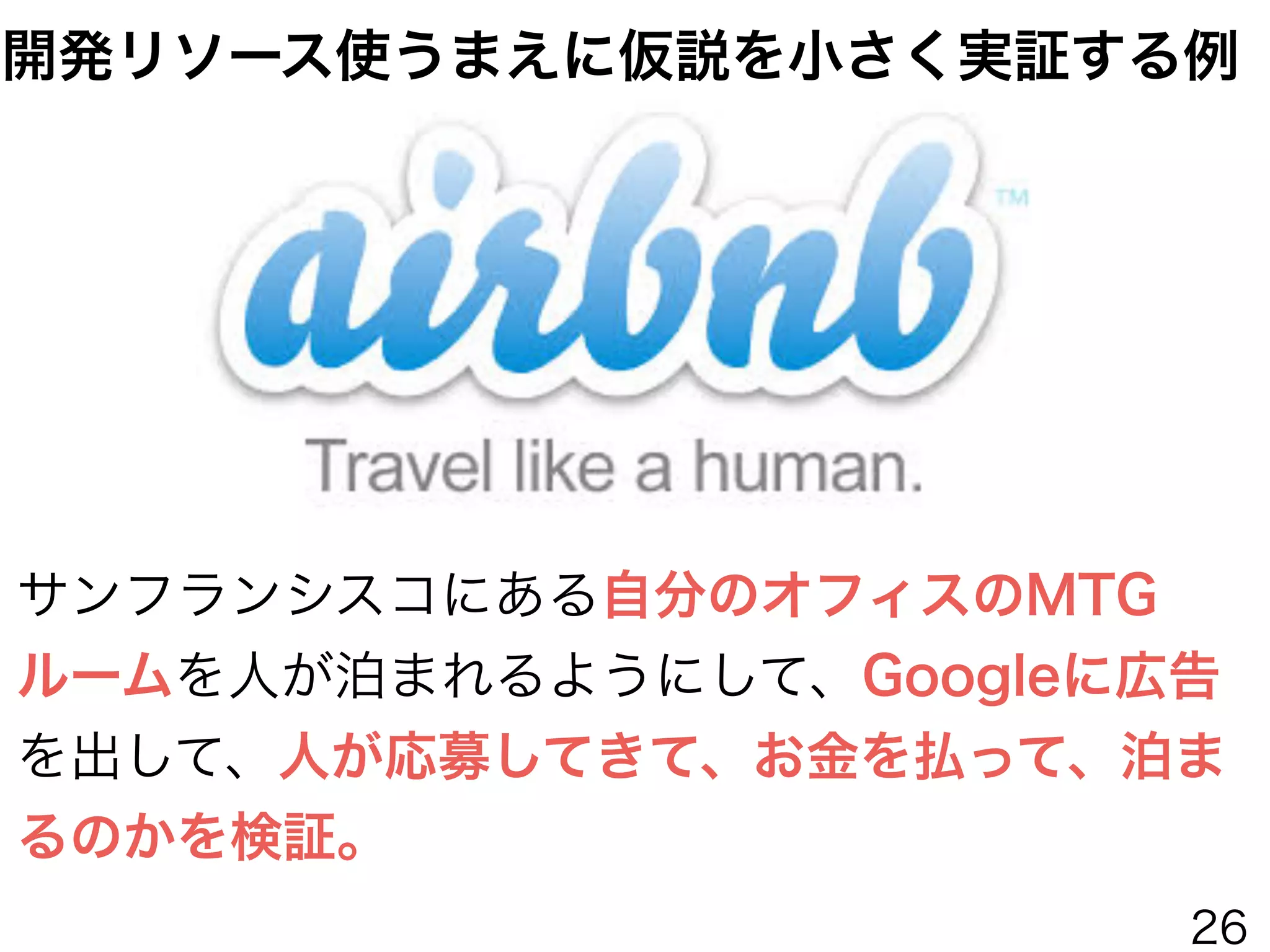サンフランシスコにある自分のオフィスのMTG
ルームを人が泊まれるようにして、Googleに広告
を出して、人が応募してきて、お金を払って、泊ま
るのかを検証。
開発リソース使うまえに仮説を小さく実証する例
26
 