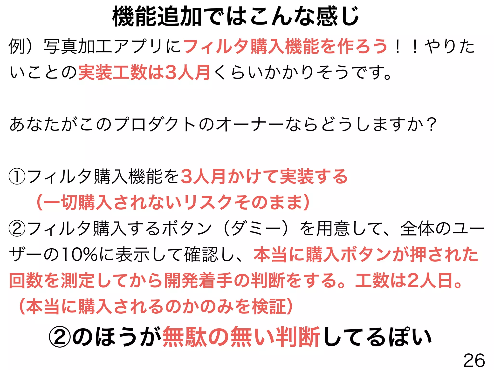 例）写真加工アプリにフィルタ購入機能を作ろう！！やりた
いことの実装工数は3人月くらいかかりそうです。
!
あなたがこのプロダクトのオーナーならどうしますか？
!
①フィルタ購入機能を3人月かけて実装する
 （一切購入されないリスクそのまま）
②フィルタ購入するボタン（ダミー）を用意して、全体のユー
ザーの10%に表示して確認し、本当に購入ボタンが押された
回数を測定してから開発着手の判断をする。工数は2人日。
（本当に購入されるのかのみを検証）
②のほうが無駄の無い判断してるぽい
機能追加ではこんな感じ
26
 