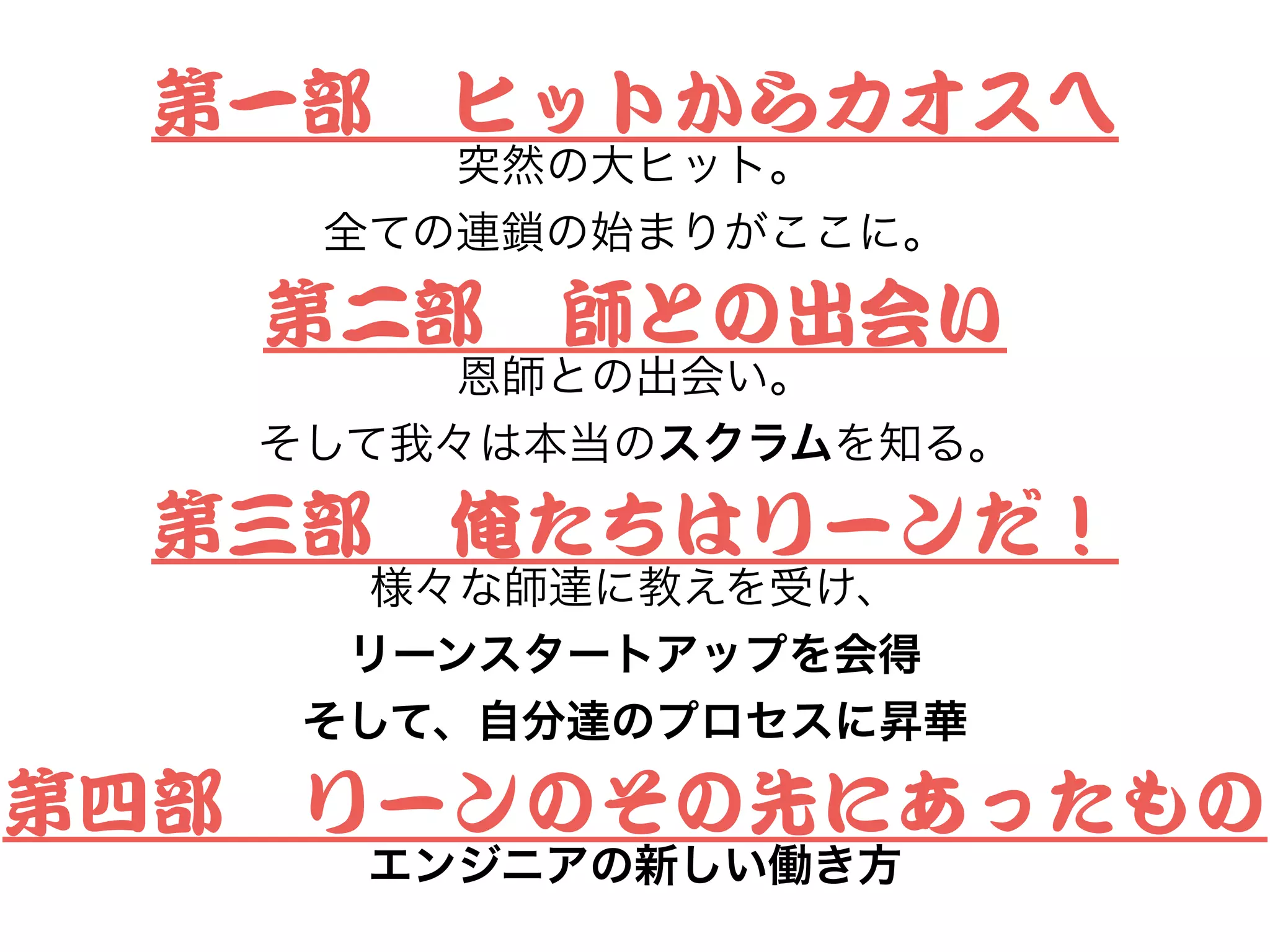 第一部　ヒットからカオスへ


突然の大ヒット。
全ての連鎖の始まりがここに。
第二部　師との出会い


恩師との出会い。
そして我々は本当のスクラムを知る。
第三部　俺たちはリーンだ！


様々な師達に教えを受け、
リーンスタートアップを会得
そして、自分達のプロセスに昇華
第四部　リーンのその先にあったもの


エンジニアの新しい働き方
 
