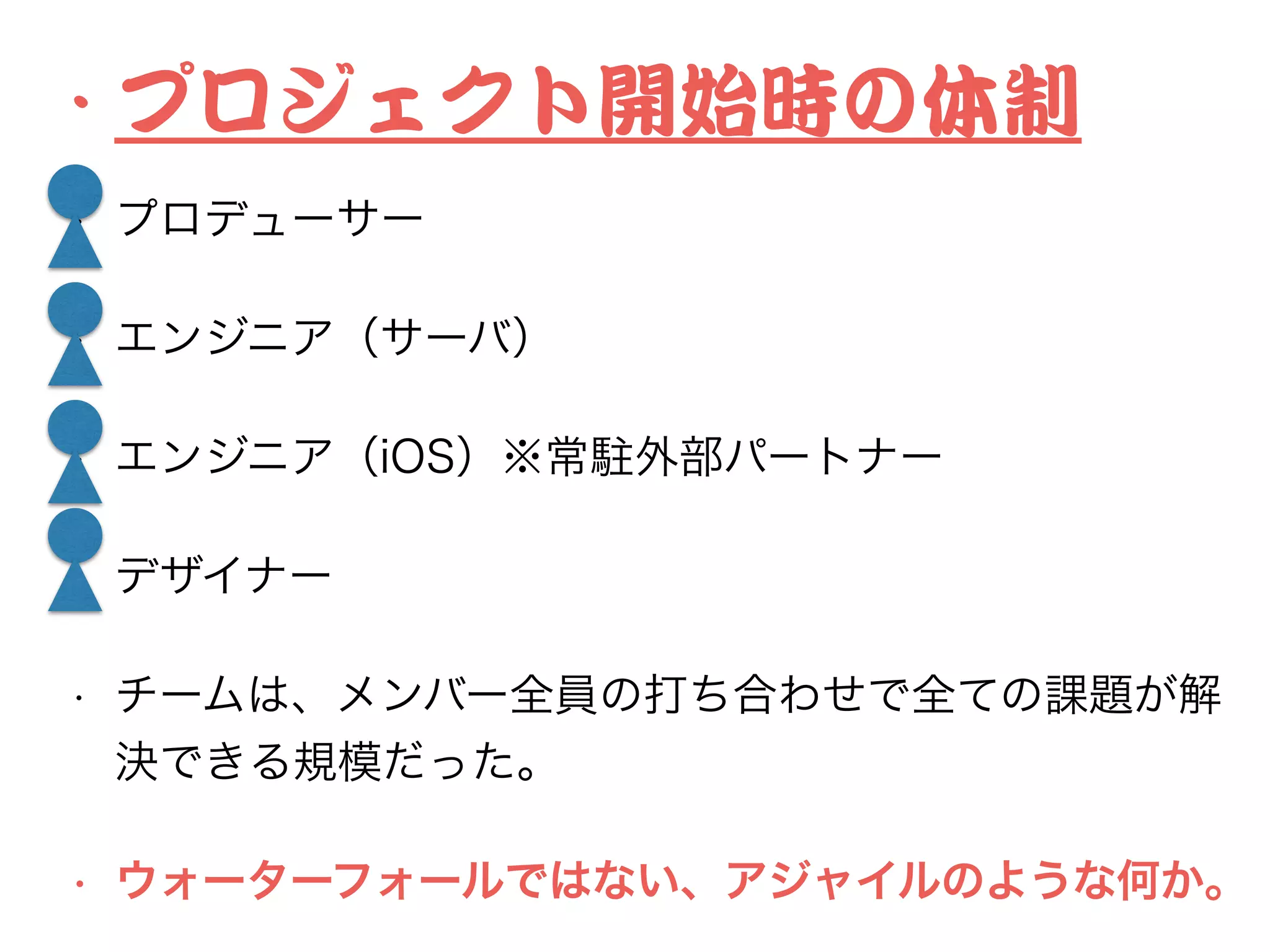 •･ プロジェクト開始時の体制


• プロデューサー
• エンジニア（サーバ）
• エンジニア（iOS）※常駐外部パートナー
• デザイナー
• チームは、メンバー全員の打ち合わせで全ての課題が解
決できる規模だった。
• ウォーターフォールではない、アジャイルのような何か。
 