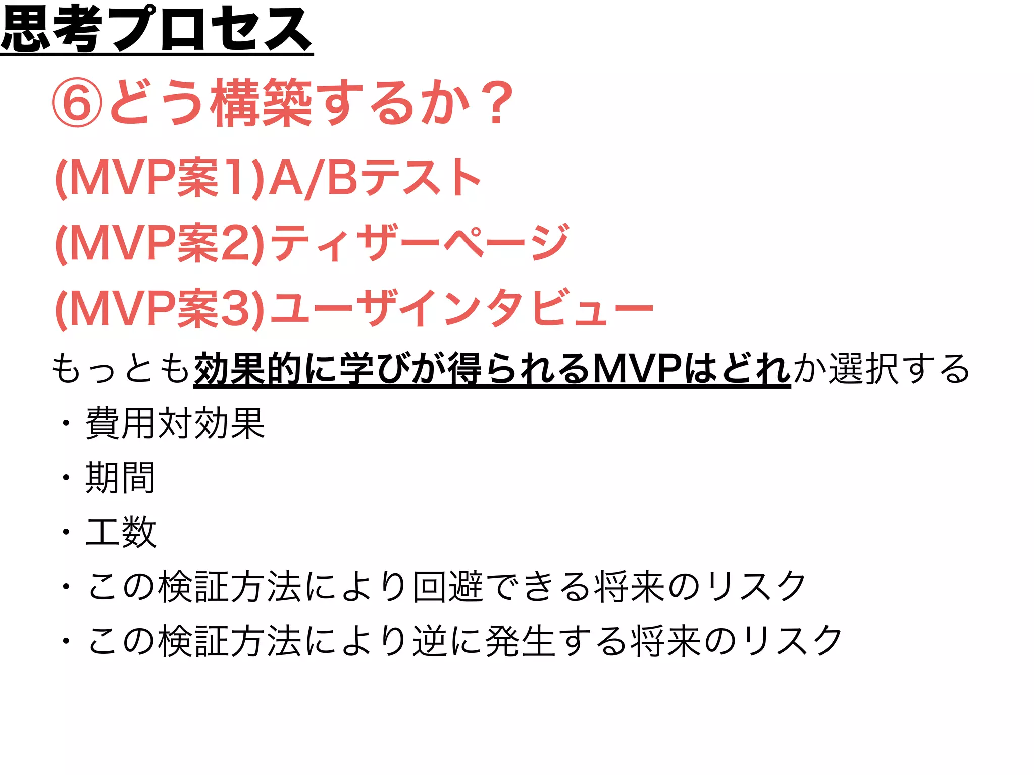 ①仮説
②何を学ぶのか
③必要なデータは？
④どうやって計測する？
⑤必要なものは？
⑥どう構築するか？
(MVP案1)A/Bテスト
(MVP案2)ティザーページ
(MVP案3)ユーザインタビュー
思考プロセス
 