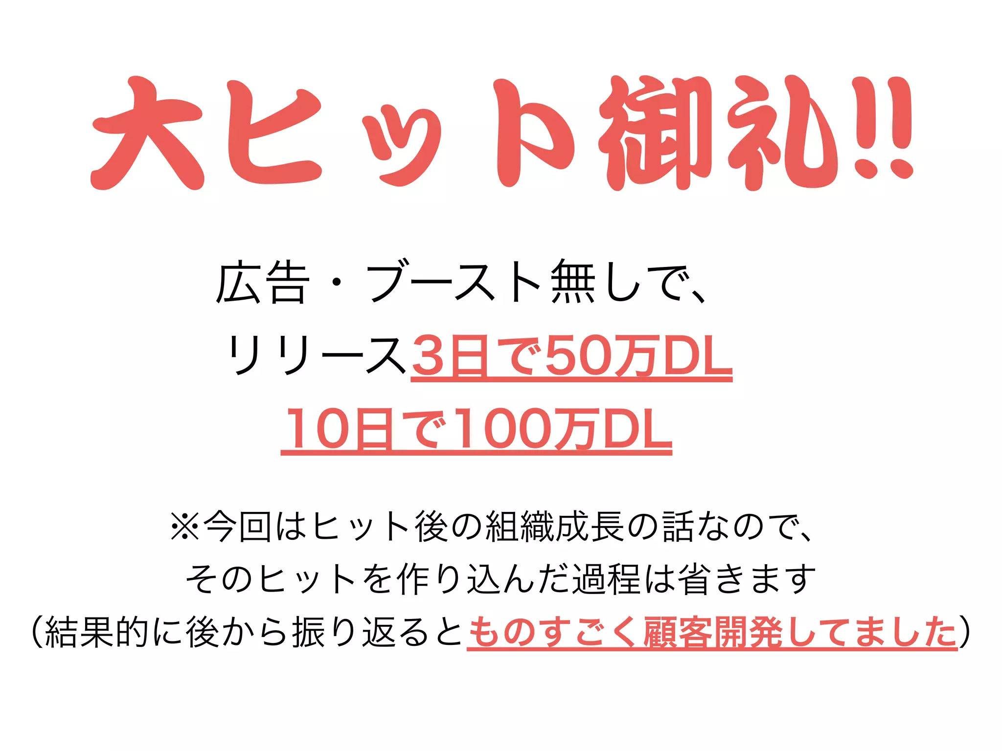 大ヒット御礼!!!!
広告・ブースト無しで、
リリース3日で50万DL
10日で100万DL
※今回はヒット後の組織成長の話なので、
そのヒットを作り込んだ過程は省きます
（結果的に後から振り返るとものすごく顧客開発してました）
 