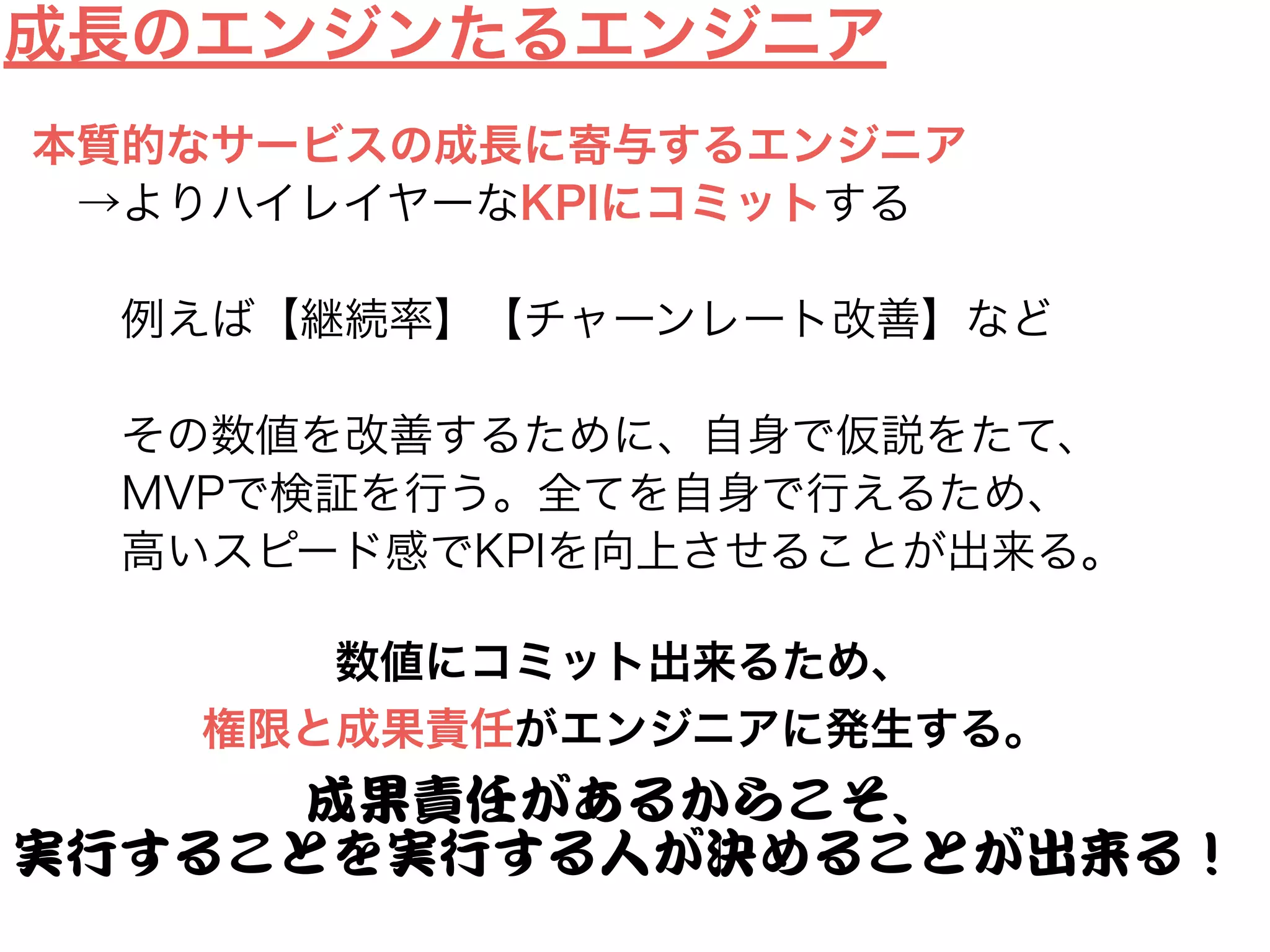 Lean Engineer
価値：仮説検証サイクルの速度を上げること
コミット：サービスの成長
生産性：仮説検証できた回数/時間
Not Lean Engineer
価値：開発をやりきること
コミット：開発の完遂
生産性：Step/時間
エンジニアの働き方
＝成長のエンジン
 