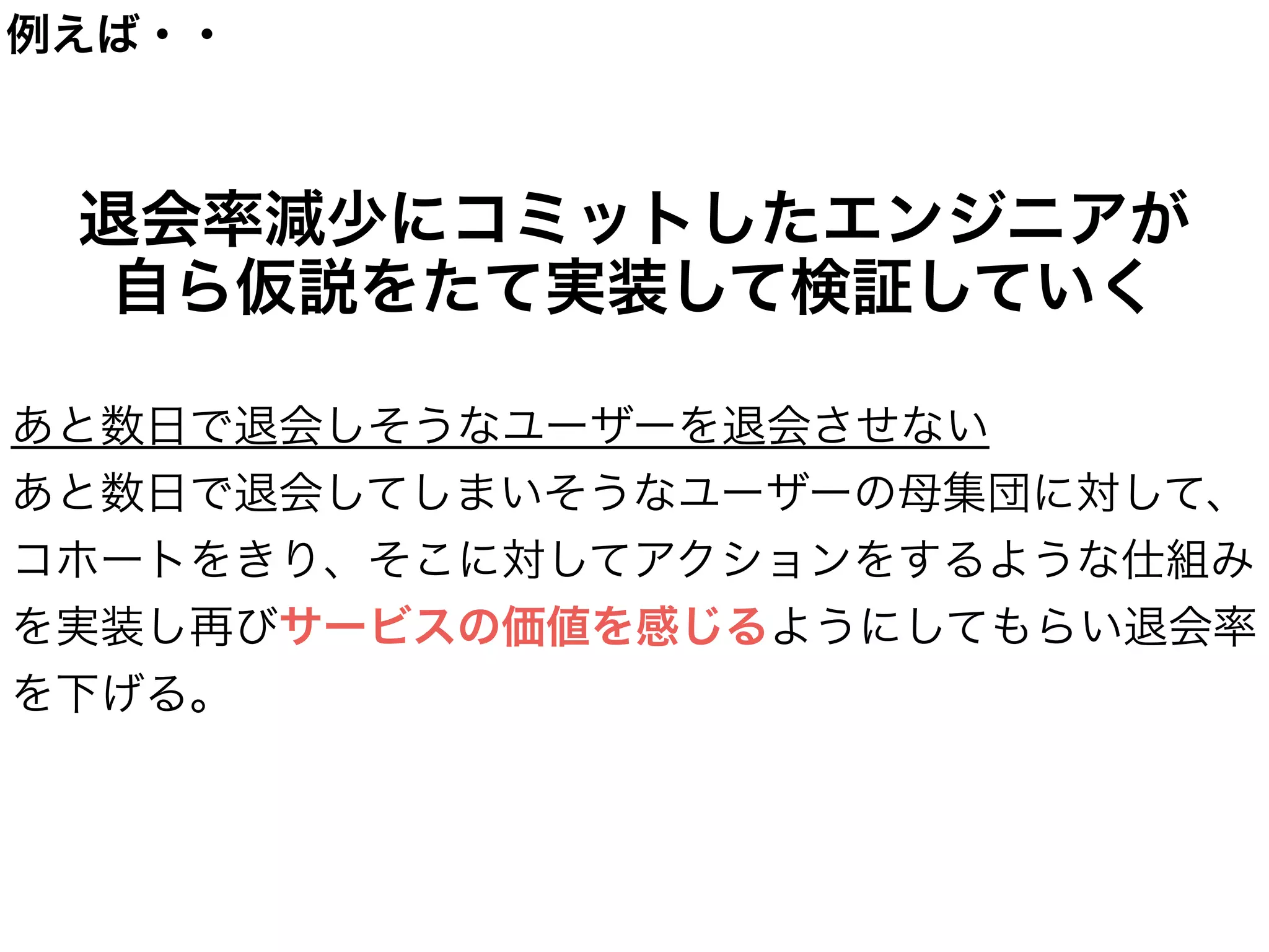 成長のエンジンたるエンジニア
本質的なサービスの成長に寄与するエンジニア
 →よりハイレイヤーなKPIにコミットする
!
  例えば【継続率】【チャーンレート改善】など
!
  その数値を改善するために、自身で仮説をたて、
  MVPで検証を行う。全てを自身で行えるため、
  高いスピード感でKPIを向上させることが出来る。
数値にコミット出来るため、
権限と成果責任がエンジニアに発生する。
成果責任があるからこそ、


実行することを実行する人が決めることが出来る！
 