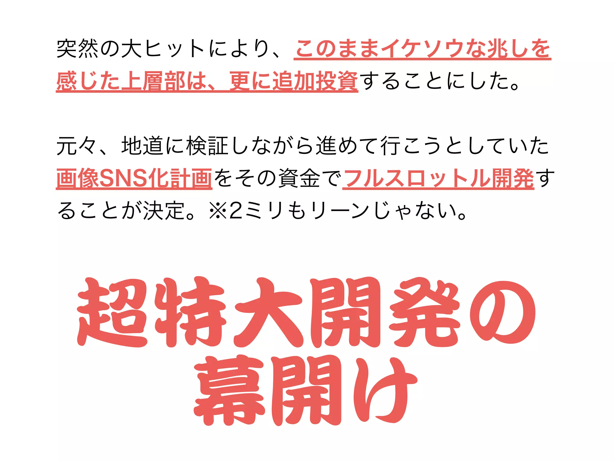 突然の大ヒットにより、このままイケソウな兆しを
感じた上層部は、更に追加投資することにした。
!
元々、地道に検証しながら進めて行こうとしていた
画像SNS化計画をその資金でフルスロットル開発す
ることが決定。※2ミリもリーンじゃない。
超特大開発の


幕開け
 