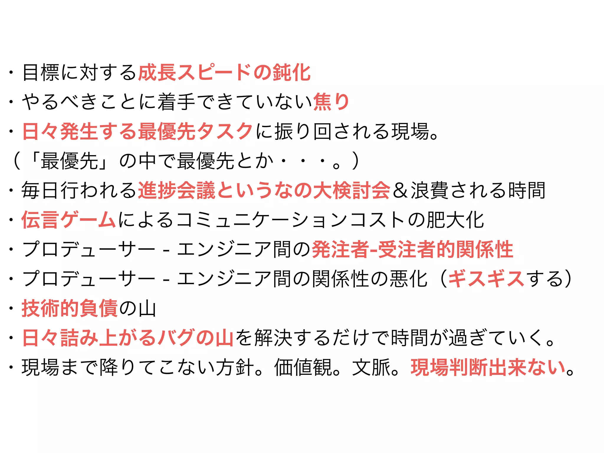 ・目標に対する成長スピードの鈍化
・やるべきことに着手できていない焦り
・日々発生する最優先タスクに振り回される現場。
（「最優先」の中で最優先とか・・・。）
・毎日行われる進 会議というなの大検討会＆浪費される時間
・伝言ゲームによるコミュニケーションコストの肥大化
・プロデューサー - エンジニア間の発注者-受注者的関係性
・プロデューサー - エンジニア間の関係性の悪化（ギスギスする）
・技術的負債の山
・日々詰み上がるバグの山を解決するだけで時間が過ぎていく。
・現場まで降りてこない方針。価値観。文脈。現場判断出来ない。
 