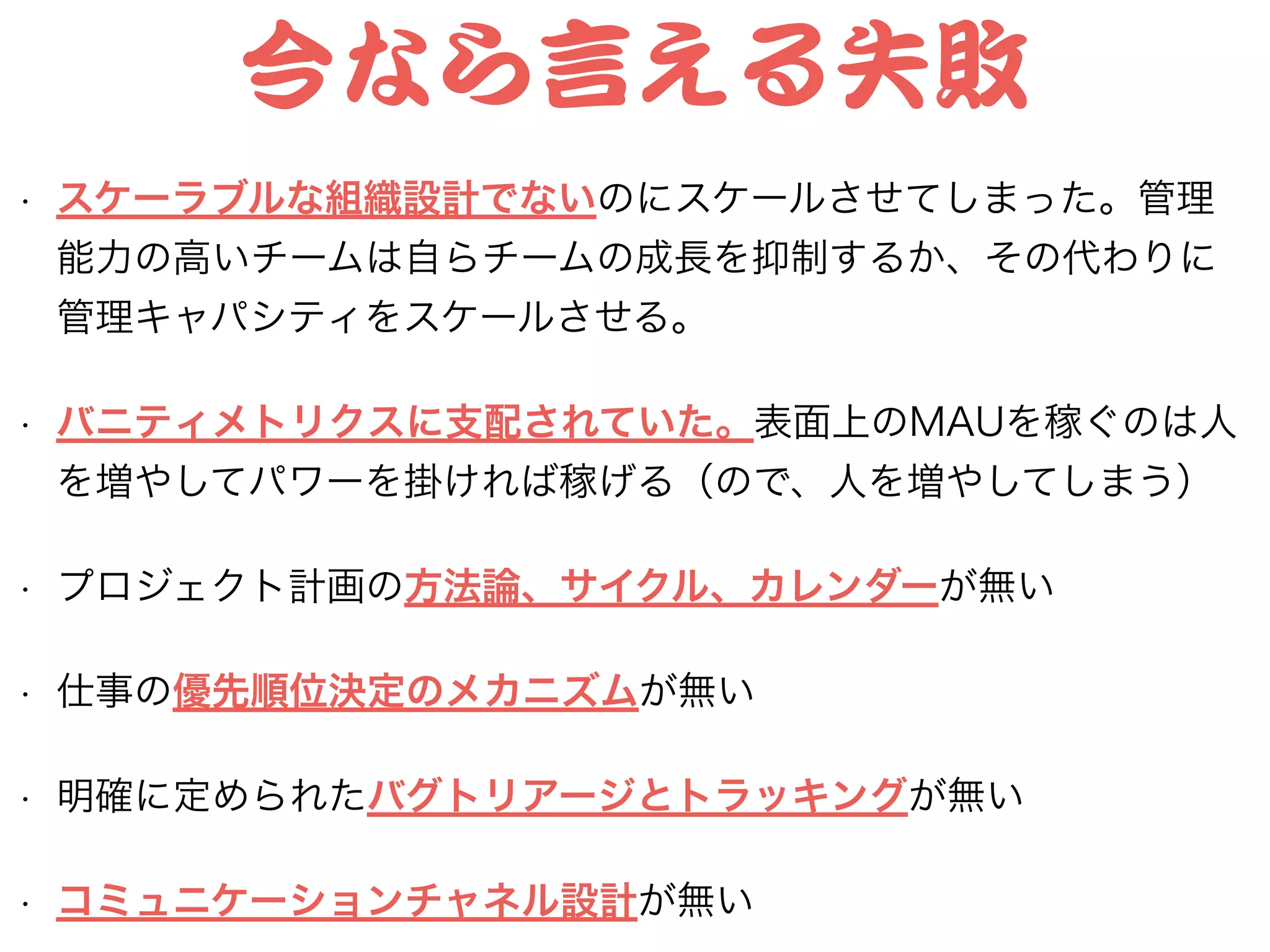 今なら言える失敗
• スケーラブルな組織設計でないのにスケールさせてしまった。管理
能力の高いチームは自らチームの成長を抑制するか、その代わりに
管理キャパシティをスケールさせる。
• バニティメトリクスに支配されていた。表面上のMAUを稼ぐのは人
を増やしてパワーを掛ければ稼げる（ので、人を増やしてしまう）
• プロジェクト計画の方法論、サイクル、カレンダーが無い
• 仕事の優先順位決定のメカニズムが無い
• 明確に定められたバグトリアージとトラッキングが無い
• コミュニケーションチャネル設計が無い
 