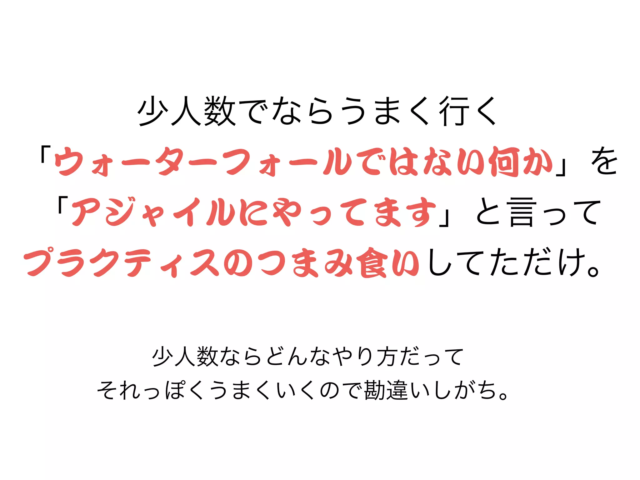 少人数でならうまく行く
「ウォーターフォールではない何か」を
「アジャイルにやってます」と言って
プラクティスのつまみ食いしてただけ。
少人数ならどんなやり方だって
それっぽくうまくいくので勘違いしがち。
 
