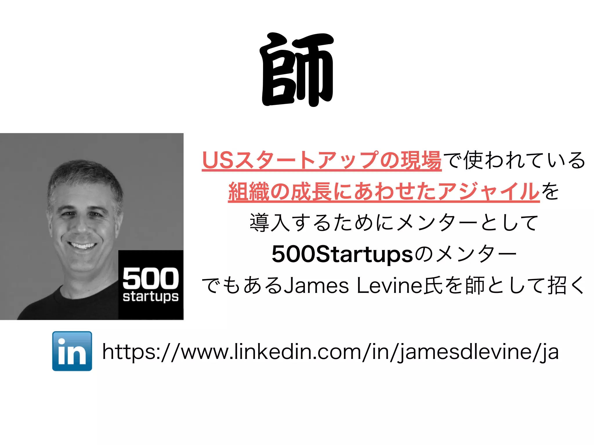 師
USスタートアップの現場で使われている
組織の成長にあわせたアジャイルを
導入するためにメンターとして
500Startupsのメンター
でもあるJames Levine氏を師として招く
https://www.linkedin.com/in/jamesdlevine/ja
 