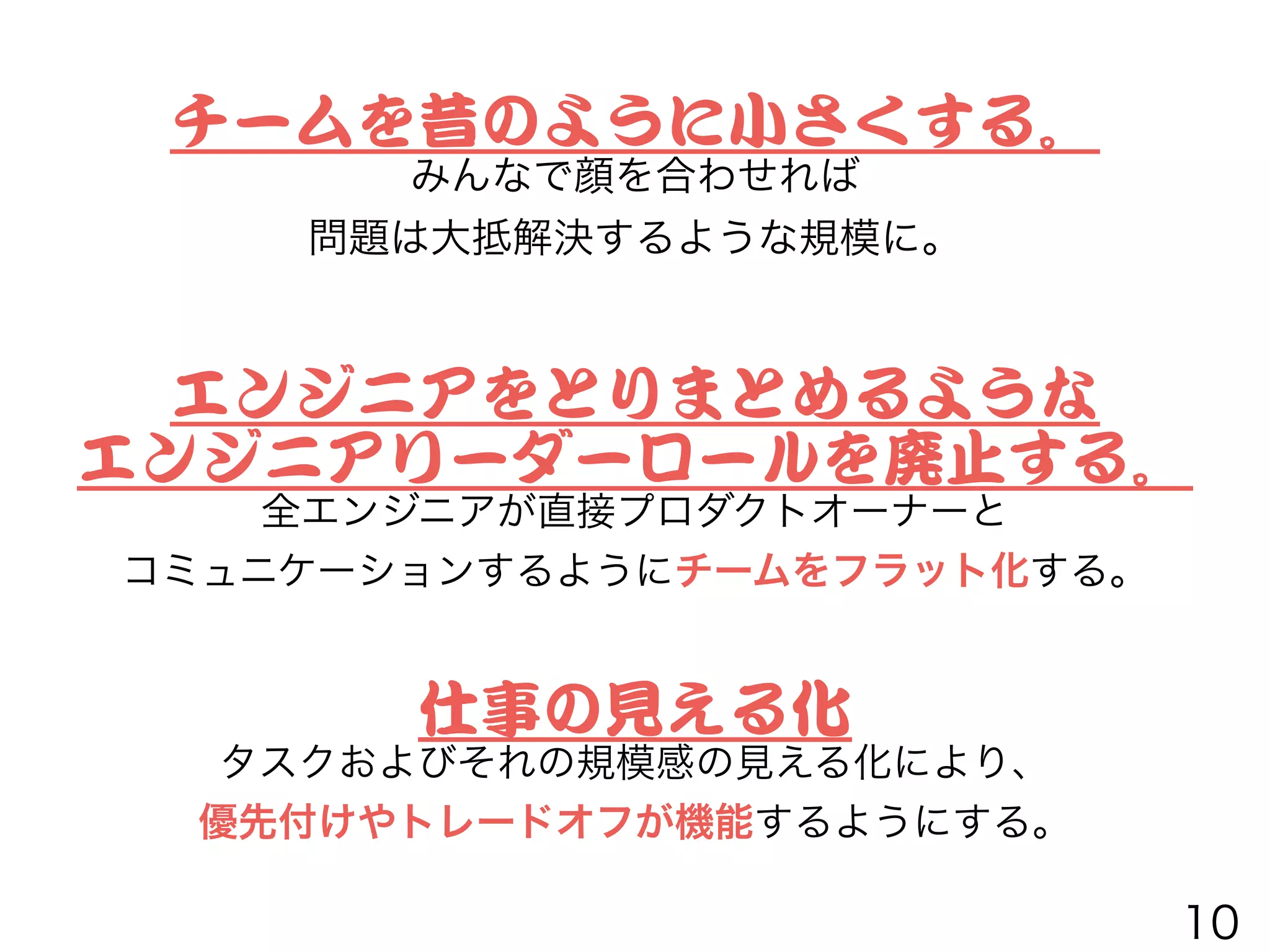 チームを昔のように小さくする。


みんなで顔を合わせれば
問題は大抵解決するような規模に。
エンジニアをとりまとめるような


エンジニアリーダーロールを廃止する。


全エンジニアが直接プロダクトオーナーと
コミュニケーションするようにチームをフラット化する。
仕事の見える化


タスクおよびそれの規模感の見える化により、
優先付けやトレードオフが機能するようにする。
10
 