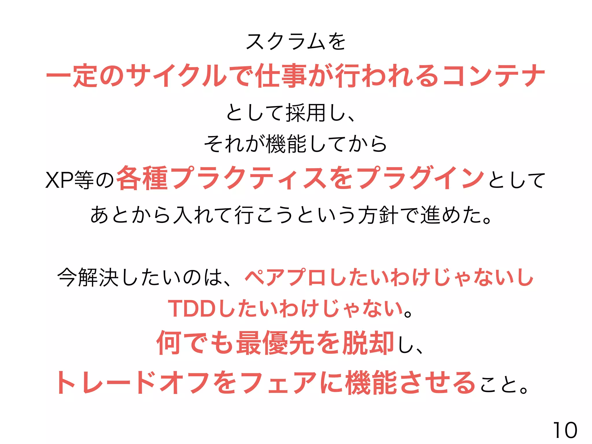 スクラムを
一定のサイクルで仕事が行われるコンテナ
として採用し、
それが機能してから
XP等の各種プラクティスをプラグインとして
あとから入れて行こうという方針で進めた。
!
今解決したいのは、ペアプロしたいわけじゃないし
TDDしたいわけじゃない。
何でも最優先を脱却し、
トレードオフをフェアに機能させること。
10
 