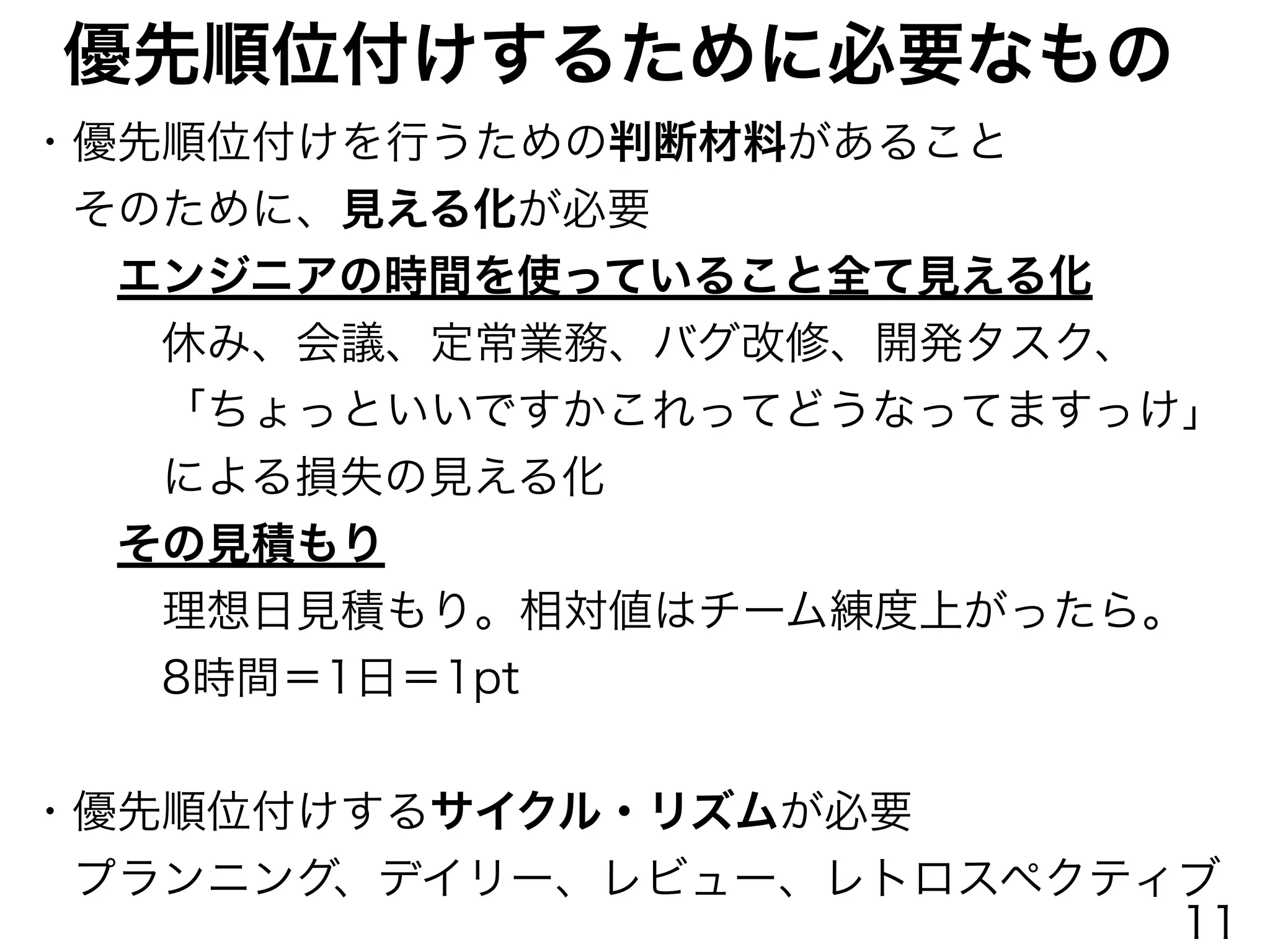 優先順位付けするために必要なもの
・優先順位付けを行うための判断材料があること
 そのために、見える化が必要
  エンジニアの時間を使っていること全て見える化
   休み、会議、定常業務、バグ改修、開発タスク、
   「ちょっといいですかこれってどうなってますっけ」
   による損失の見える化
  その見積もり
   理想日見積もり。相対値はチーム練度上がったら。
   8時間＝1日＝1pt
!
・優先順位付けするサイクル・リズムが必要
 プランニング、デイリー、レビュー、レトロスペクティブ
11
 