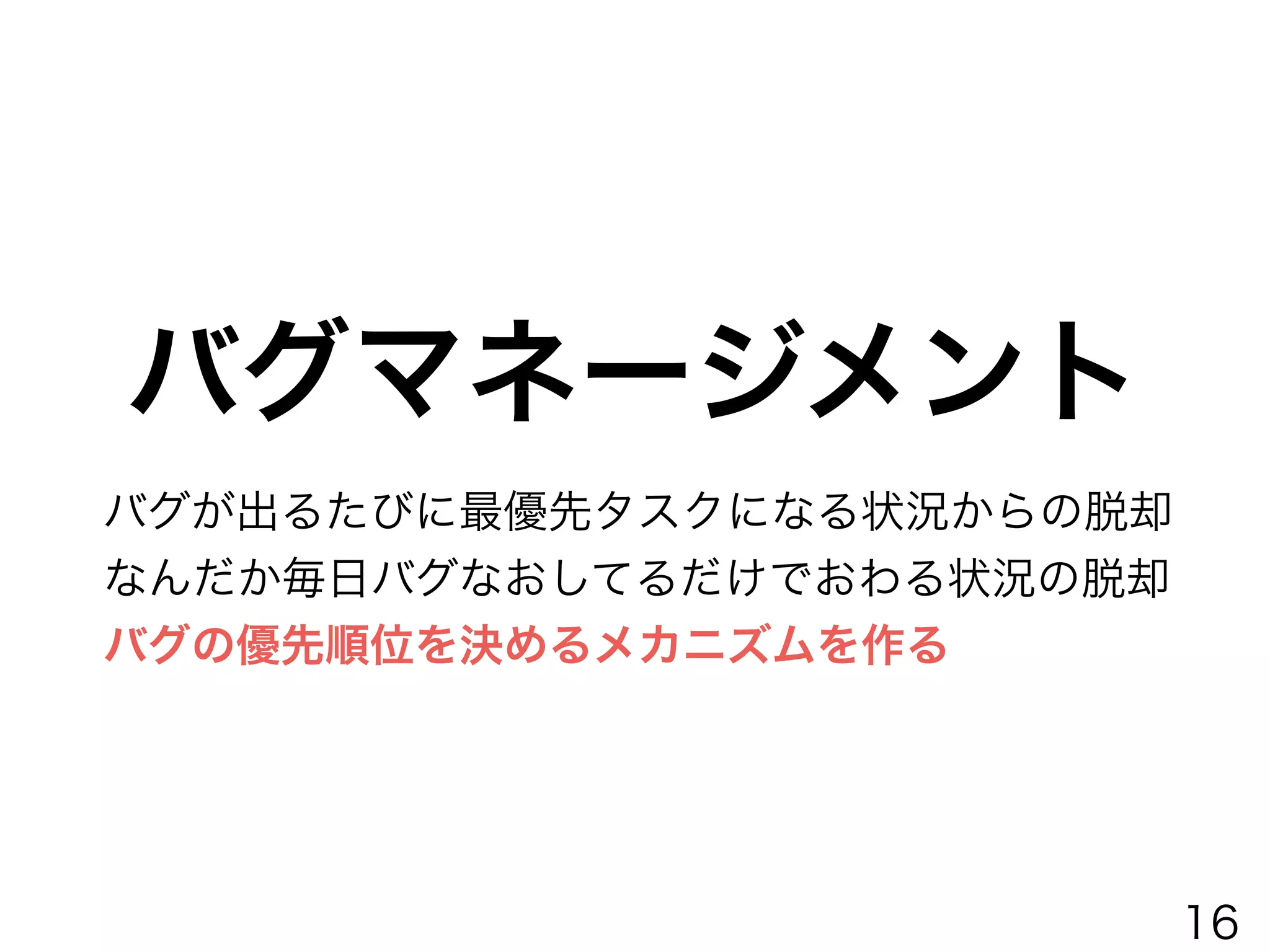 バグが出るたびに最優先タスクになる状況からの脱却
なんだか毎日バグなおしてるだけでおわる状況の脱却
バグの優先順位を決めるメカニズムを作る
バグマネージメント
16
 