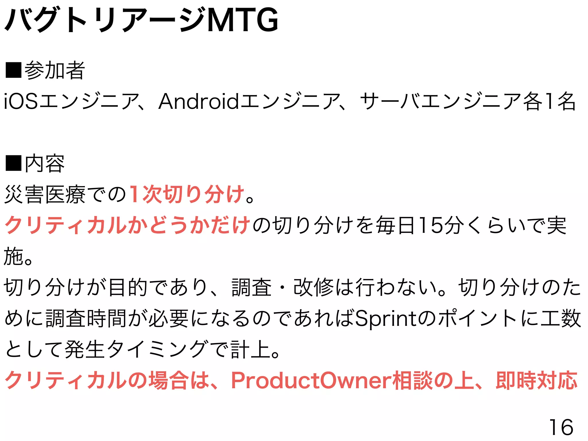バグトリアージMTG
■参加者
iOSエンジニア、Androidエンジニア、サーバエンジニア各1名
!
■内容
災害医療での1次切り分け。
クリティカルかどうかだけの切り分けを毎日15分くらいで実
施。
切り分けが目的であり、調査・改修は行わない。切り分けのた
めに調査時間が必要になるのであればSprintのポイントに工数
として発生タイミングで計上。
クリティカルの場合は、ProductOwner相談の上、即時対応
16
 