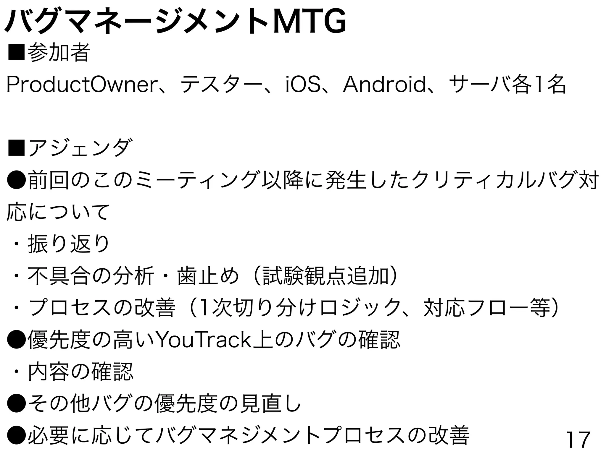 バグマネージメントMTG
■参加者 
ProductOwner、テスター、iOS、Android、サーバ各1名
 
■アジェンダ
●前回のこのミーティング以降に発生したクリティカルバグ対
応について
・振り返り
・不具合の分析・歯止め（試験観点追加）
・プロセスの改善（1次切り分けロジック、対応フロー等）
●優先度の高いYouTrack上のバグの確認
・内容の確認
●その他バグの優先度の見直し
●必要に応じてバグマネジメントプロセスの改善 17
 