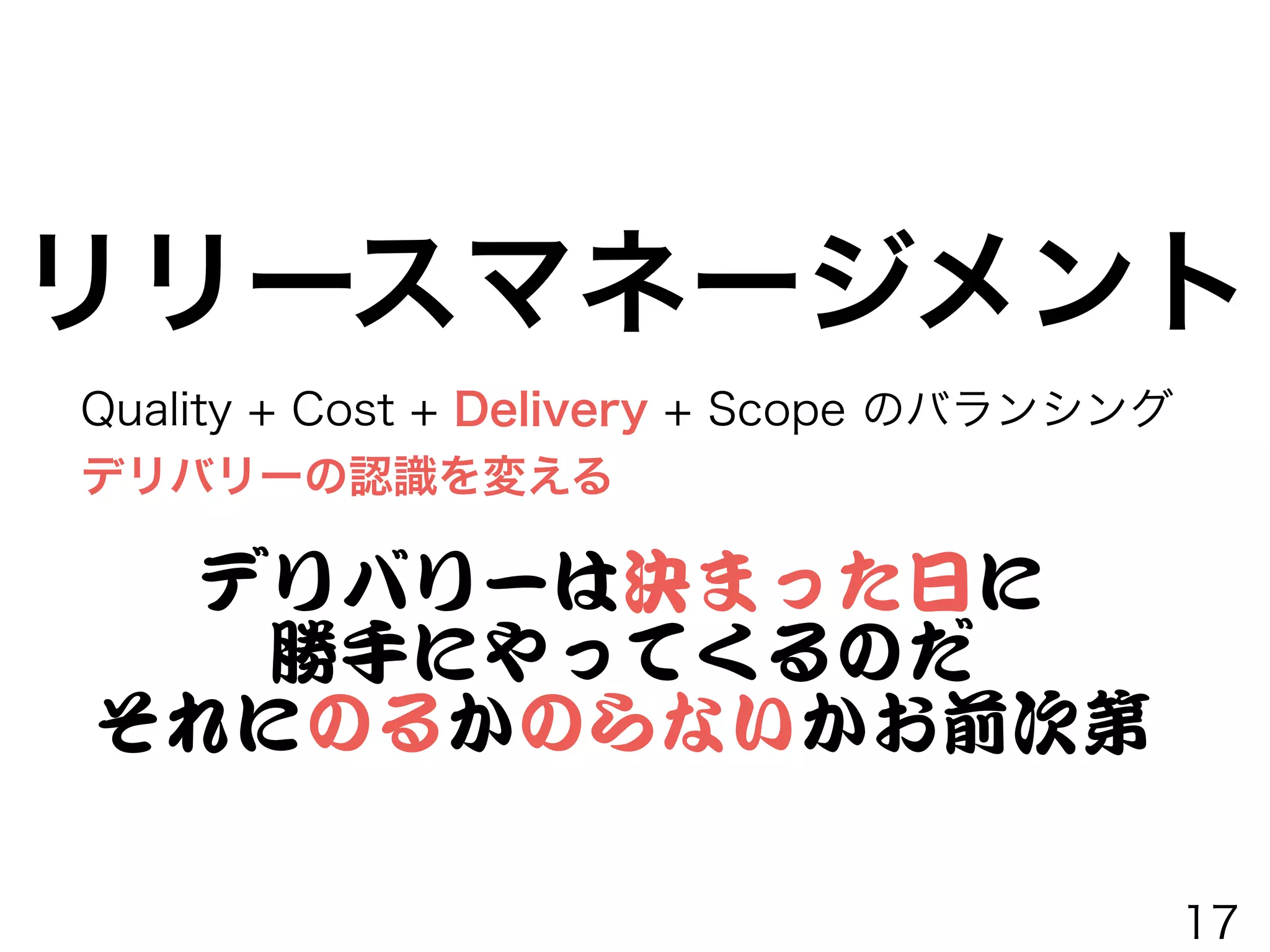 Quality + Cost + Delivery + Scope のバランシング
デリバリーの認識を変える
リリースマネージメント
デリバリーは決まった日に


勝手にやってくるのだ


それにのるかのらないかお前次第
17
 