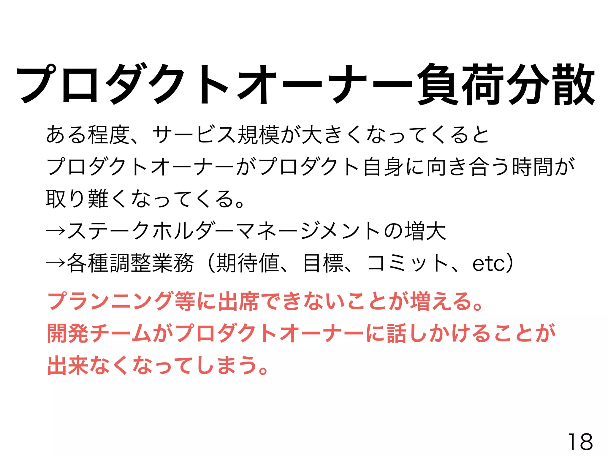 プロダクトオーナー負荷分散
ある程度、サービス規模が大きくなってくると
プロダクトオーナーがプロダクト自身に向き合う時間が
取り難くなってくる。
→ステークホルダーマネージメントの増大
→各種調整業務（期待値、目標、コミット、etc）
プランニング等に出席できないことが増える。
開発チームがプロダクトオーナーに話しかけることが
出来なくなってしまう。
18
 