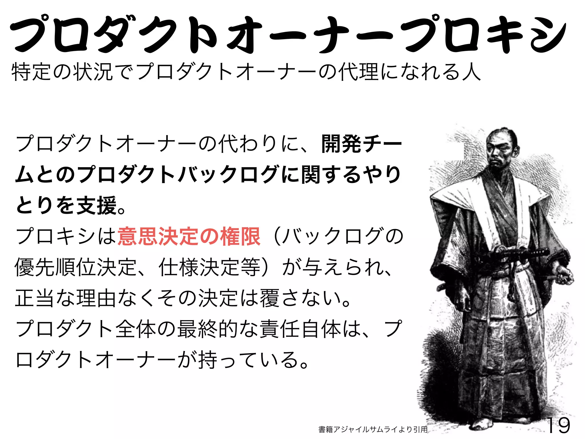 プロダクトオーナープロキシ
特定の状況でプロダクトオーナーの代理になれる人
プロダクトオーナーの代わりに、開発チー
ムとのプロダクトバックログに関するやり
とりを支援。
プロキシは意思決定の権限（バックログの
優先順位決定、仕様決定等）が与えられ、
正当な理由なくその決定は覆さない。
プロダクト全体の最終的な責任自体は、プ
ロダクトオーナーが持っている。
書籍アジャイルサムライより引用 19
 
