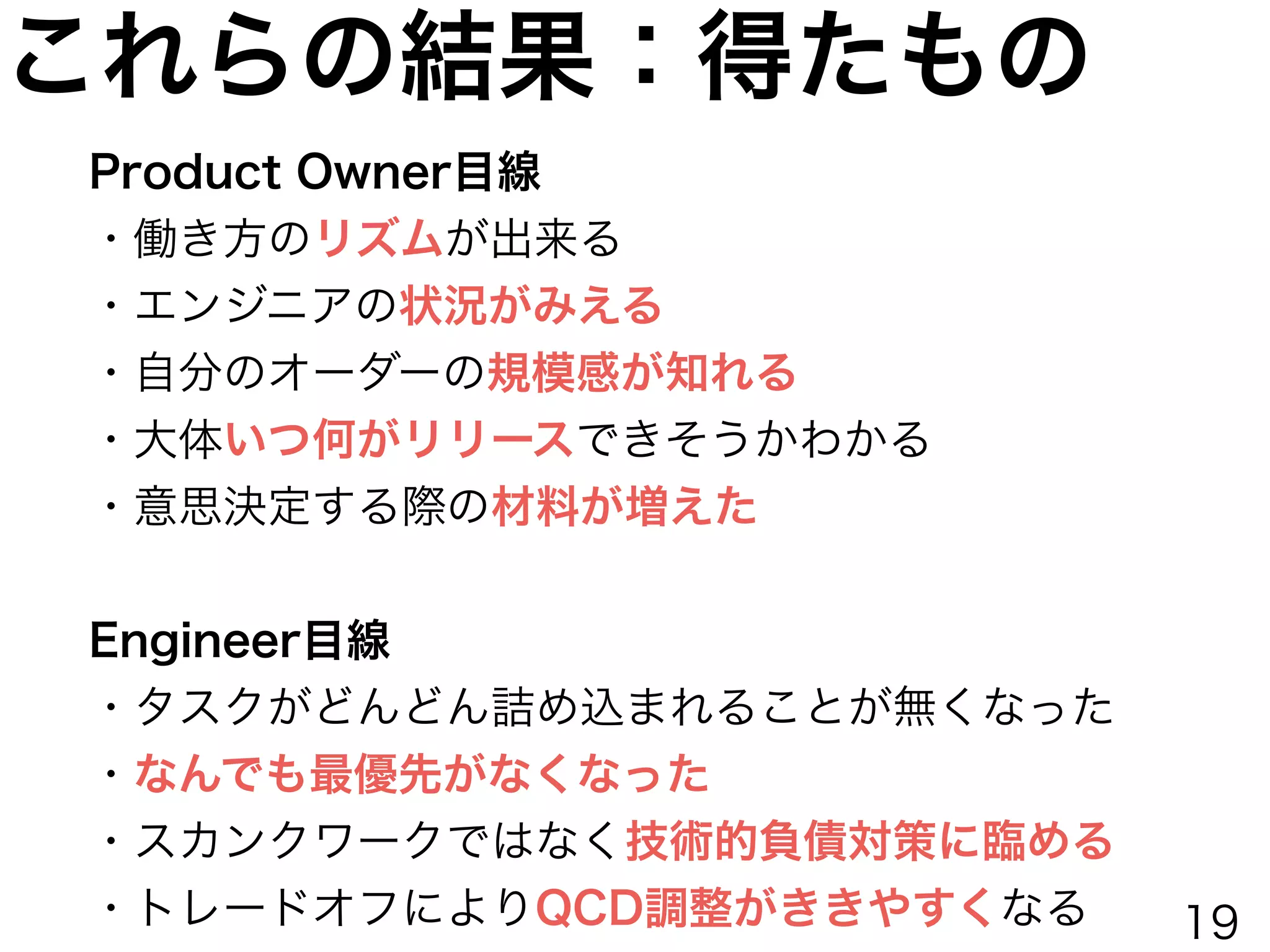 これらの結果：得たもの
Product Owner目線
・働き方のリズムが出来る
・エンジニアの状況がみえる
・自分のオーダーの規模感が知れる
・大体いつ何がリリースできそうかわかる
・意思決定する際の材料が増えた
!
Engineer目線
・タスクがどんどん詰め込まれることが無くなった
・なんでも最優先がなくなった
・スカンクワークではなく技術的負債対策に臨める
・トレードオフによりQCD調整がききやすくなる 19
 