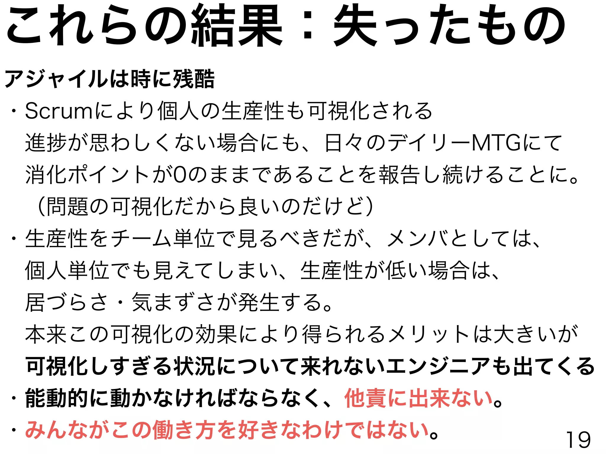 これらの結果：失ったもの
アジャイルは時に残酷
・Scrumにより個人の生産性も可視化される
 進 が思わしくない場合にも、日々のデイリーMTGにて
 消化ポイントが0のままであることを報告し続けることに。
 （問題の可視化だから良いのだけど）
・生産性をチーム単位で見るべきだが、メンバとしては、
 個人単位でも見えてしまい、生産性が低い場合は、
 居づらさ・気まずさが発生する。
 本来この可視化の効果により得られるメリットは大きいが
 可視化しすぎる状況について来れないエンジニアも出てくる
・能動的に動かなければならなく、他責に出来ない。
・みんながこの働き方を好きなわけではない。 19
 