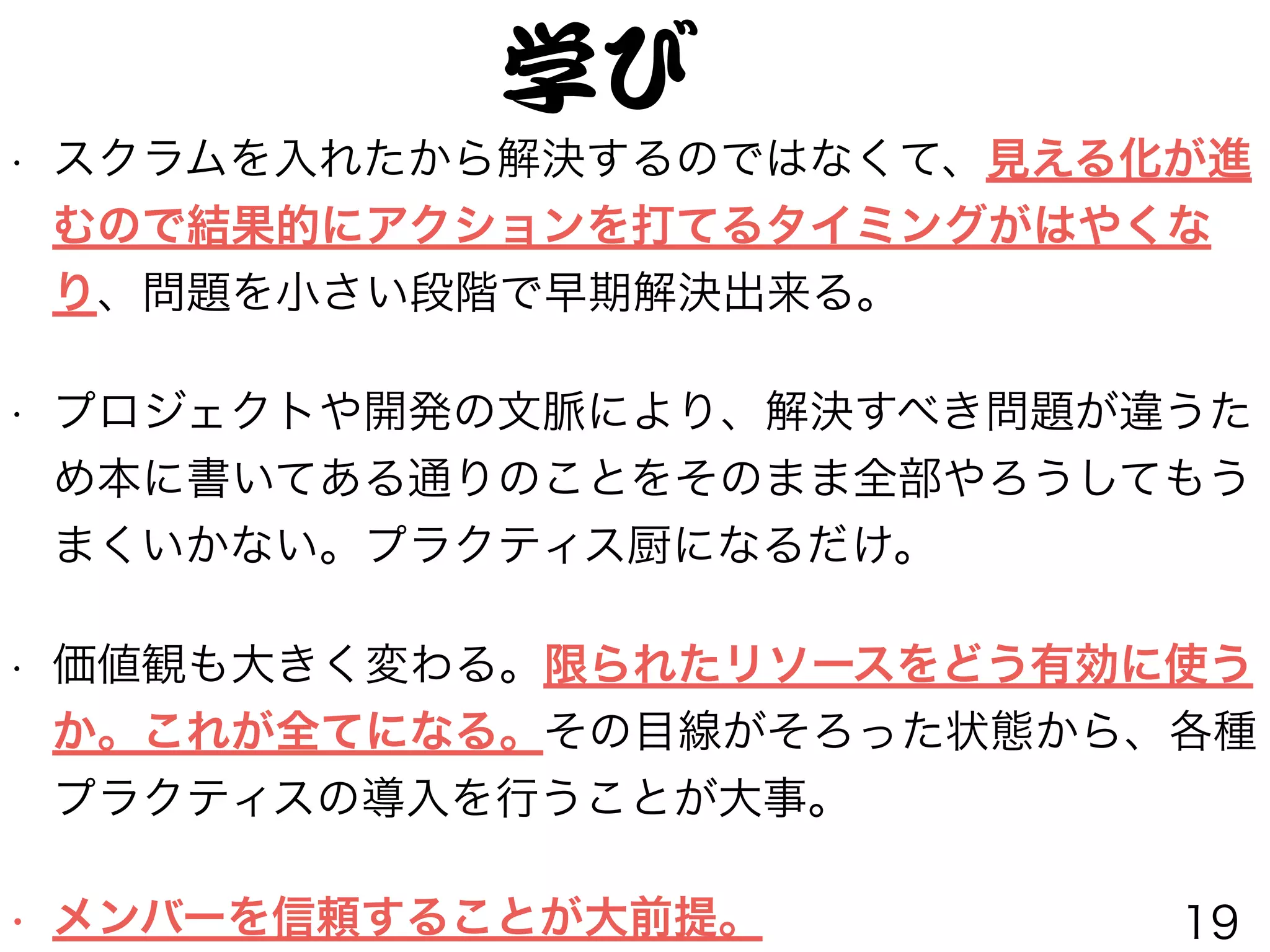 • スクラムを入れたから解決するのではなくて、見える化が進
むので結果的にアクションを打てるタイミングがはやくな
り、問題を小さい段階で早期解決出来る。
• プロジェクトや開発の文脈により、解決すべき問題が違うた
め本に書いてある通りのことをそのまま全部やろうしてもう
まくいかない。プラクティス厨になるだけ。
• 価値観も大きく変わる。限られたリソースをどう有効に使う
か。これが全てになる。その目線がそろった状態から、各種
プラクティスの導入を行うことが大事。
• メンバーを信頼することが大前提。
学び
19
 