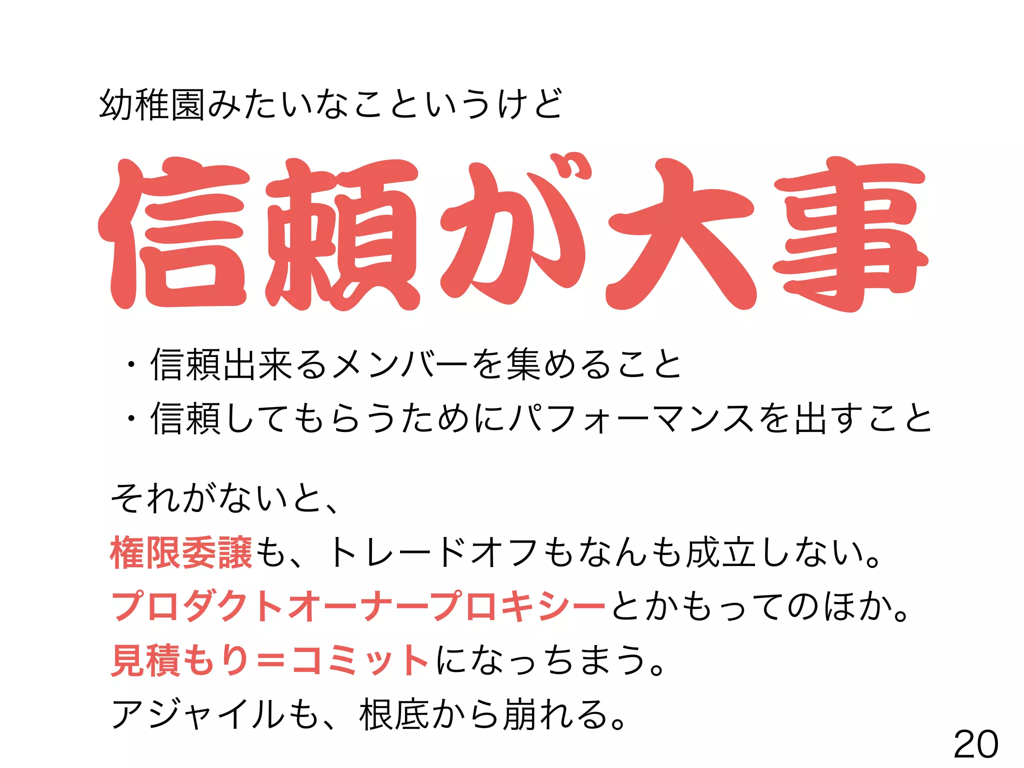 信頼が大事・信頼出来るメンバーを集めること
・信頼してもらうためにパフォーマンスを出すこと
それがないと、
権限委譲も、トレードオフもなんも成立しない。
プロダクトオーナープロキシーとかもってのほか。
見積もり＝コミットになっちまう。
アジャイルも、根底から崩れる。
幼稚園みたいなこというけど
20
 