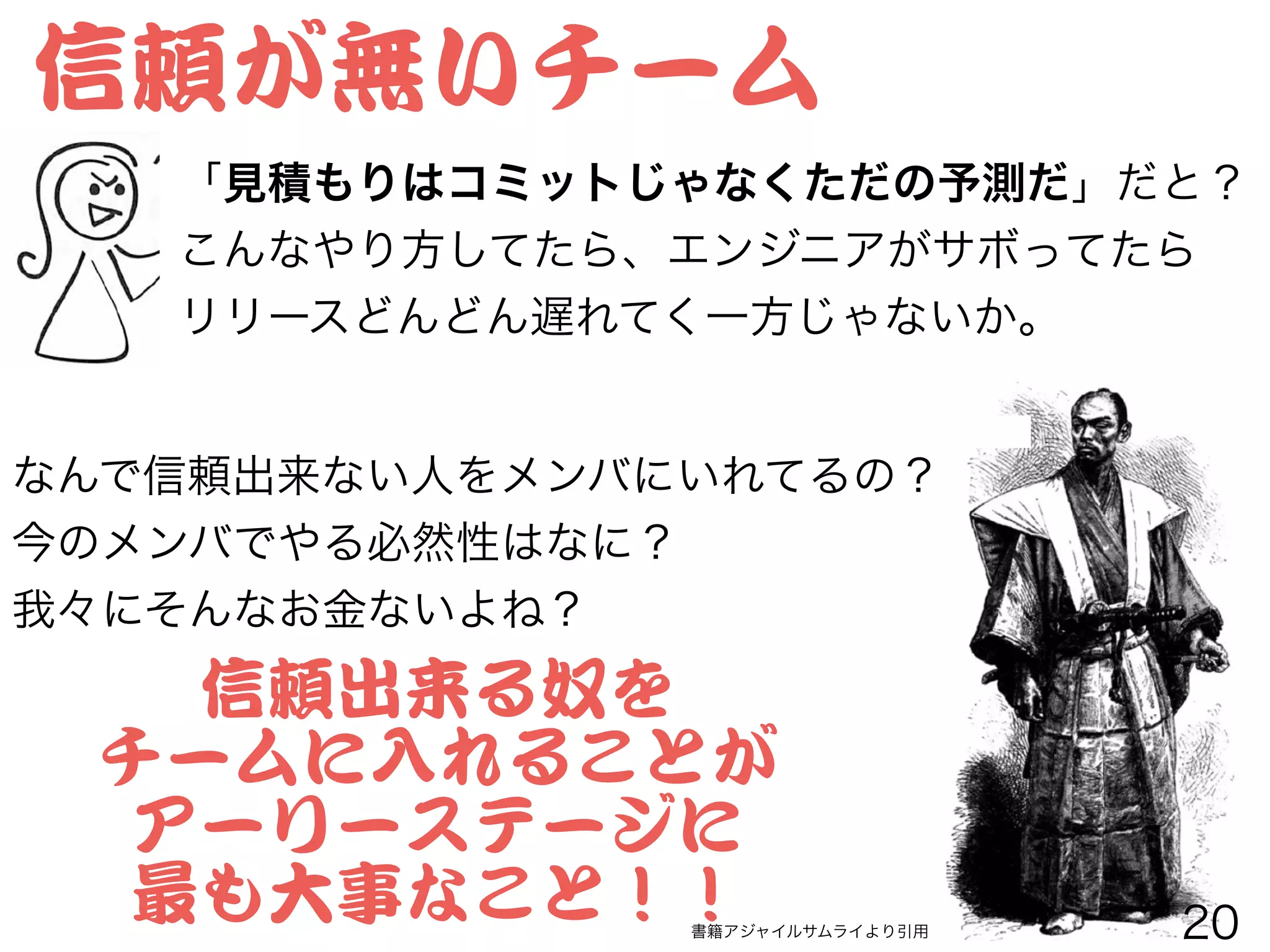 信頼が無いチーム
「見積もりはコミットじゃなくただの予測だ」だと？
こんなやり方してたら、エンジニアがサボってたら
リリースどんどん遅れてく一方じゃないか。
なんで信頼出来ない人をメンバにいれてるの？
今のメンバでやる必然性はなに？
我々にそんなお金ないよね？
書籍アジャイルサムライより引用
信頼出来る奴を


チームに入�れることが


アーリーステージに


最も大事なこと！！ 20
 