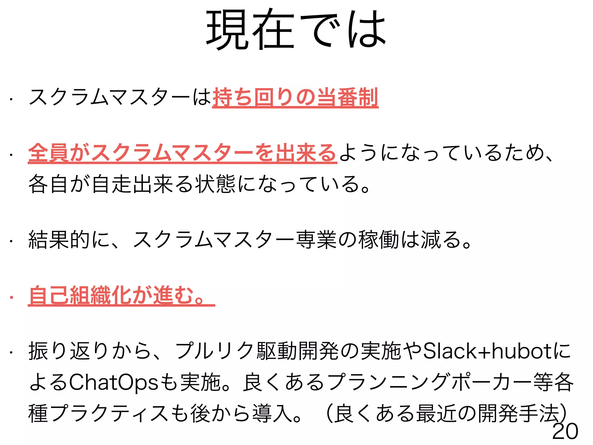 現在では
• スクラムマスターは持ち回りの当番制
• 全員がスクラムマスターを出来るようになっているため、
各自が自走出来る状態になっている。
• 結果的に、スクラムマスター専業の稼働は減る。
• 自己組織化が進む。
• 振り返りから、プルリク駆動開発の実施やSlack+hubotに
よるChatOpsも実施。良くあるプランニングポーカー等各
種プラクティスも後から導入。（良くある最近の開発手法）
20
 