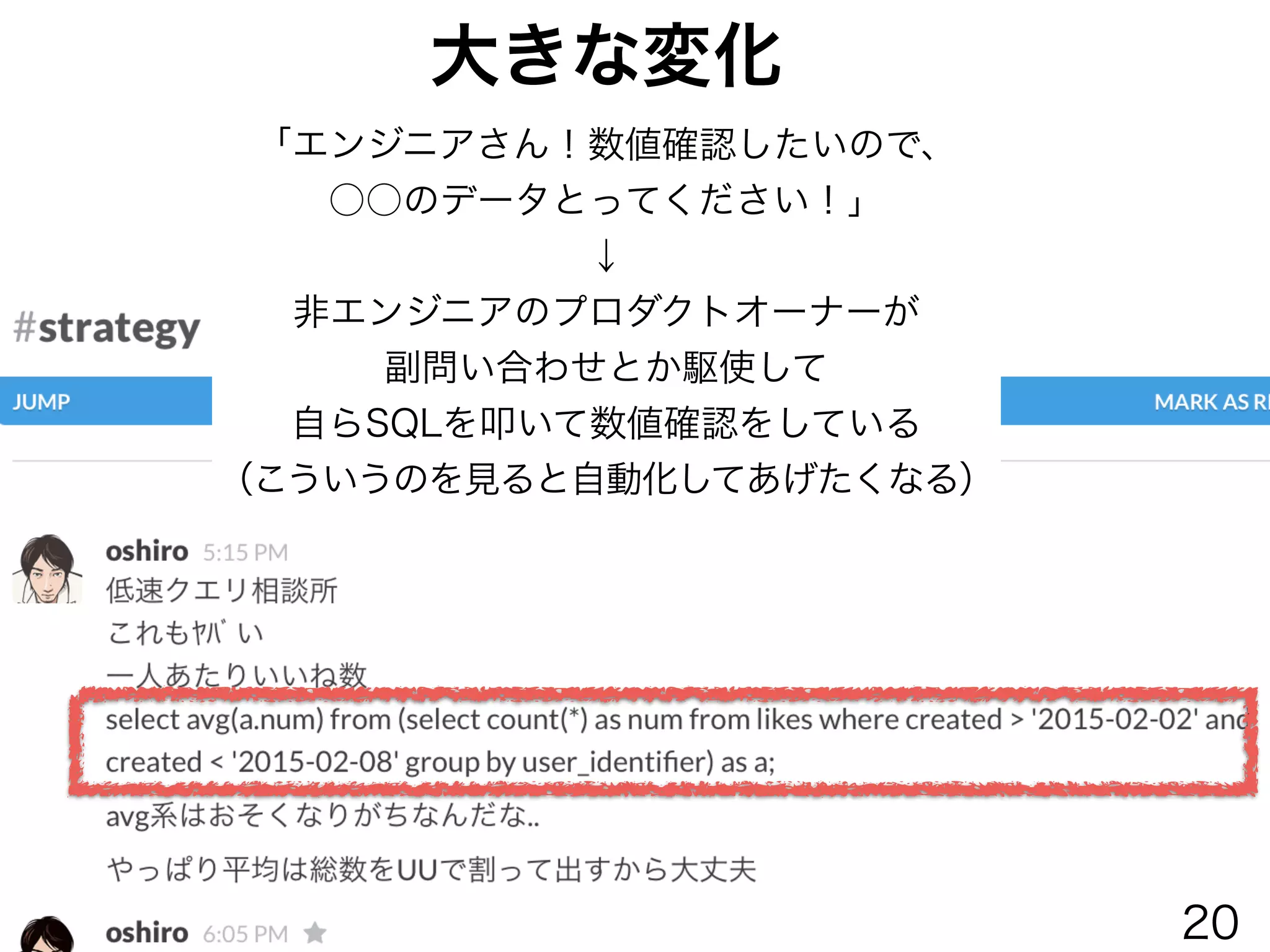 大きな変化
「エンジニアさん！数値確認したいので、
○○のデータとってください！」
↓
非エンジニアのプロダクトオーナーが
副問い合わせとか駆使して
自らSQLを叩いて数値確認をしている
（こういうのを見ると自動化してあげたくなる）
20
 