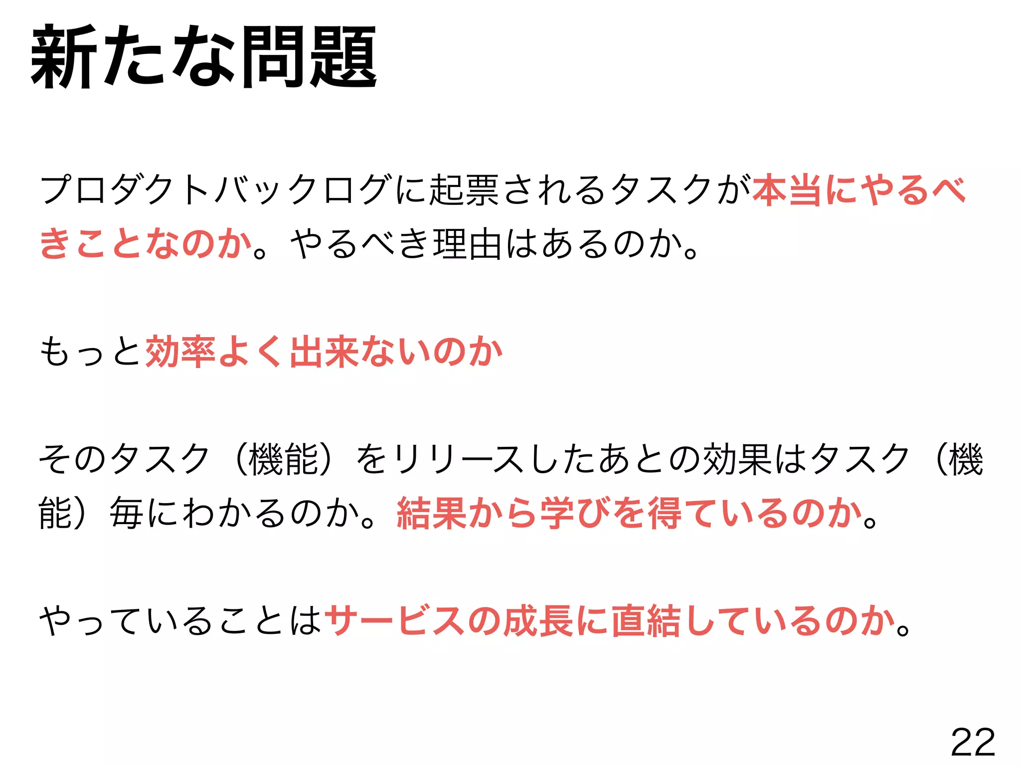 新たな問題
プロダクトバックログに起票されるタスクが本当にやるべ
きことなのか。やるべき理由はあるのか。
!
もっと効率よく出来ないのか
!
そのタスク（機能）をリリースしたあとの効果はタスク（機
能）毎にわかるのか。結果から学びを得ているのか。
!
やっていることはサービスの成長に直結しているのか。
22
 