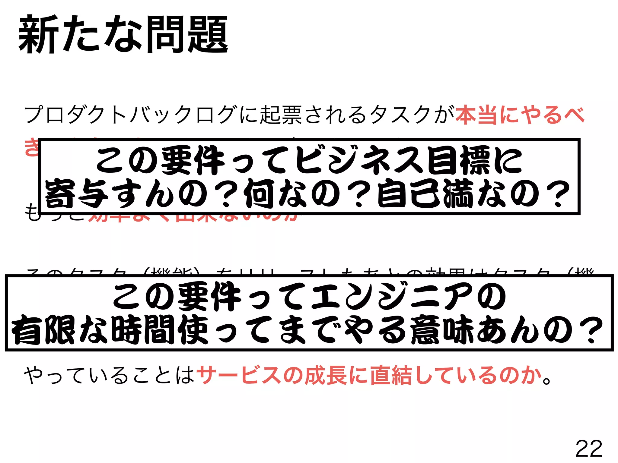 新たな問題
プロダクトバックログに起票されるタスクが本当にやるべ
きことなのか。やるべき理由はあるのか。
!
もっと効率よく出来ないのか
!
そのタスク（機能）をリリースしたあとの効果はタスク（機
能）毎にわかるのか。結果から学びを得ているのか。
!
やっていることはサービスの成長に直結しているのか。
この要件ってエンジニアの


有限な時間使ってまでやる意味あんの？
この要件ってビジネス目標に


寄与すんの？何なの？自己満なの？
22
 