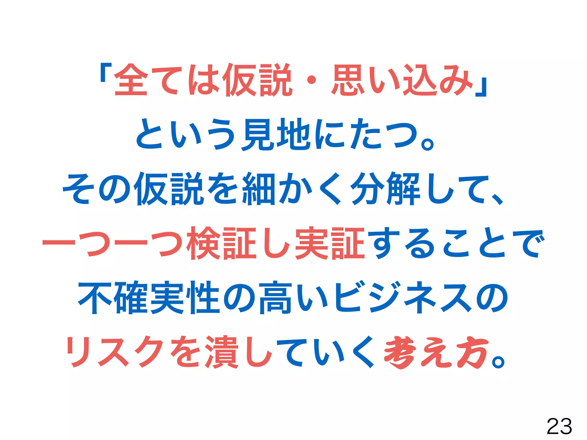 「全ては仮説・思い込み」
という見地にたつ。
その仮説を細かく分解して、
一つ一つ検証し実証することで
不確実性の高いビジネスの
リスクを潰していく考え方。
23
 