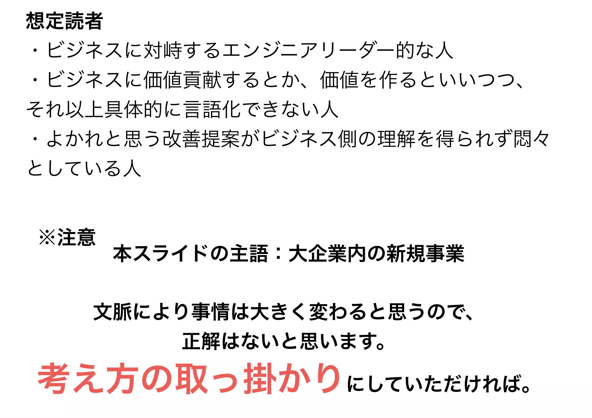 本スライドの主語：大企業内の新規事業
文脈により事情は大きく変わると思うので、
正解はないと思います。
考え方の取っ掛かりにしていただければ。
※注意
想定読者
・ビジネスに対峙するエンジニアリーダー的な人
・ビジネスに価値貢献するとか、価値を作るといいつつ、
それ以上具体的に言語化できない人
・よかれと思う改善提案がビジネス側の理解を得られず悶々
としている人
 