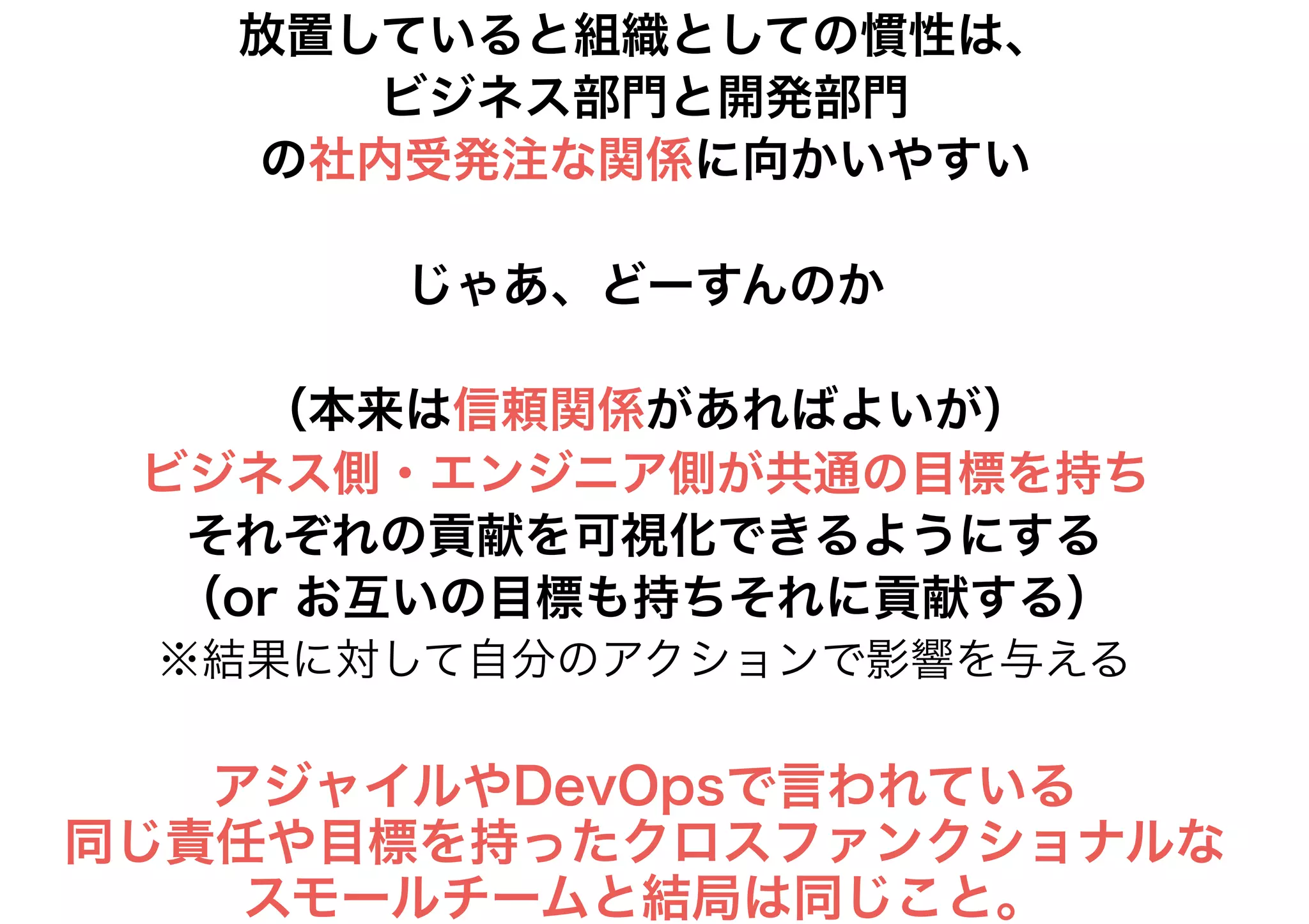 放置していると組織としての慣性は、
ビジネス部門と開発部門
の社内受発注な関係に向かいやすい
じゃあ、どーすんのか
（本来は信頼関係があればよいが）
ビジネス側・エンジニア側が共通の目標を持ち
それぞれの貢献を可視化できるようにする
（or お互いの目標も持ちそれに貢献する）
※結果に対して自分のアクションで影響を与える
アジャイルやDevOpsで言われている
同じ責任や目標を持ったクロスファンクショナルな
スモールチームと結局は同じこと。
 
