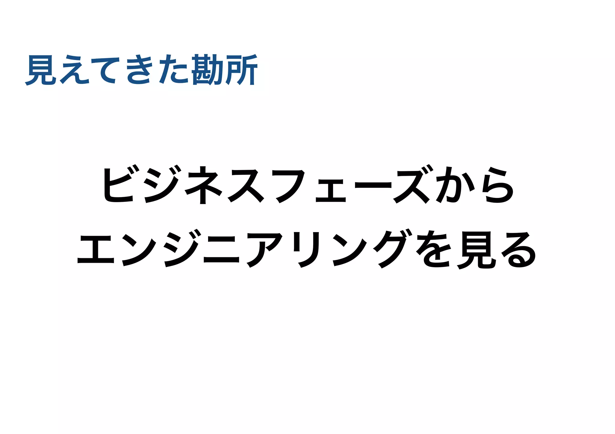 見えてきた勘所
ビジネスフェーズから
エンジニアリングを見る
 